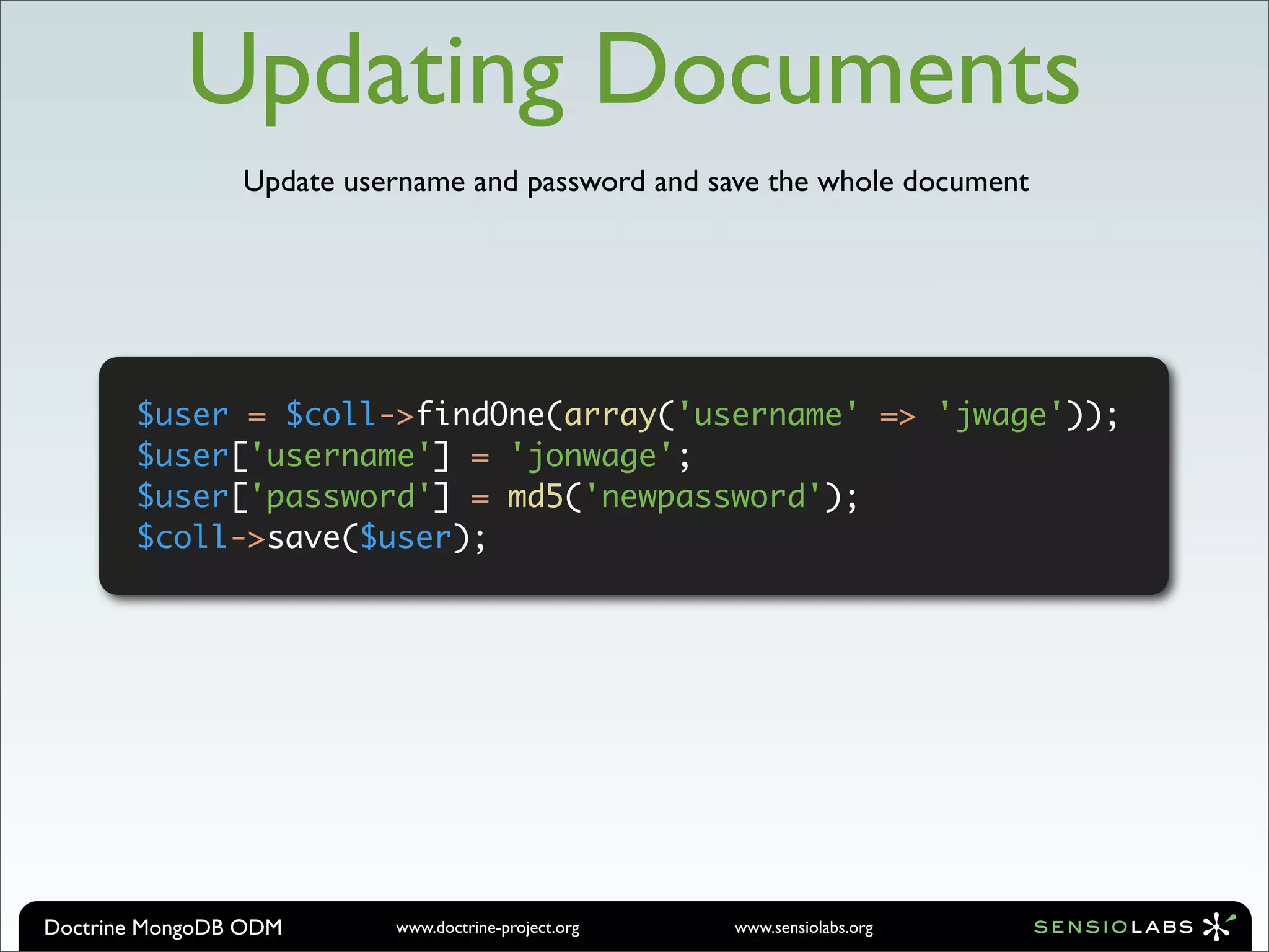 Updating Documents
                Update username and password and save the whole document




       $user = $coll->findOne(array('username' => 'jwage'));
       $user['username'] = 'jonwage';
       $user['password'] = md5('newpassword');
       $coll->save($user);




Doctrine MongoDB ODM      www.doctrine-project.org   www.sensiolabs.org
 