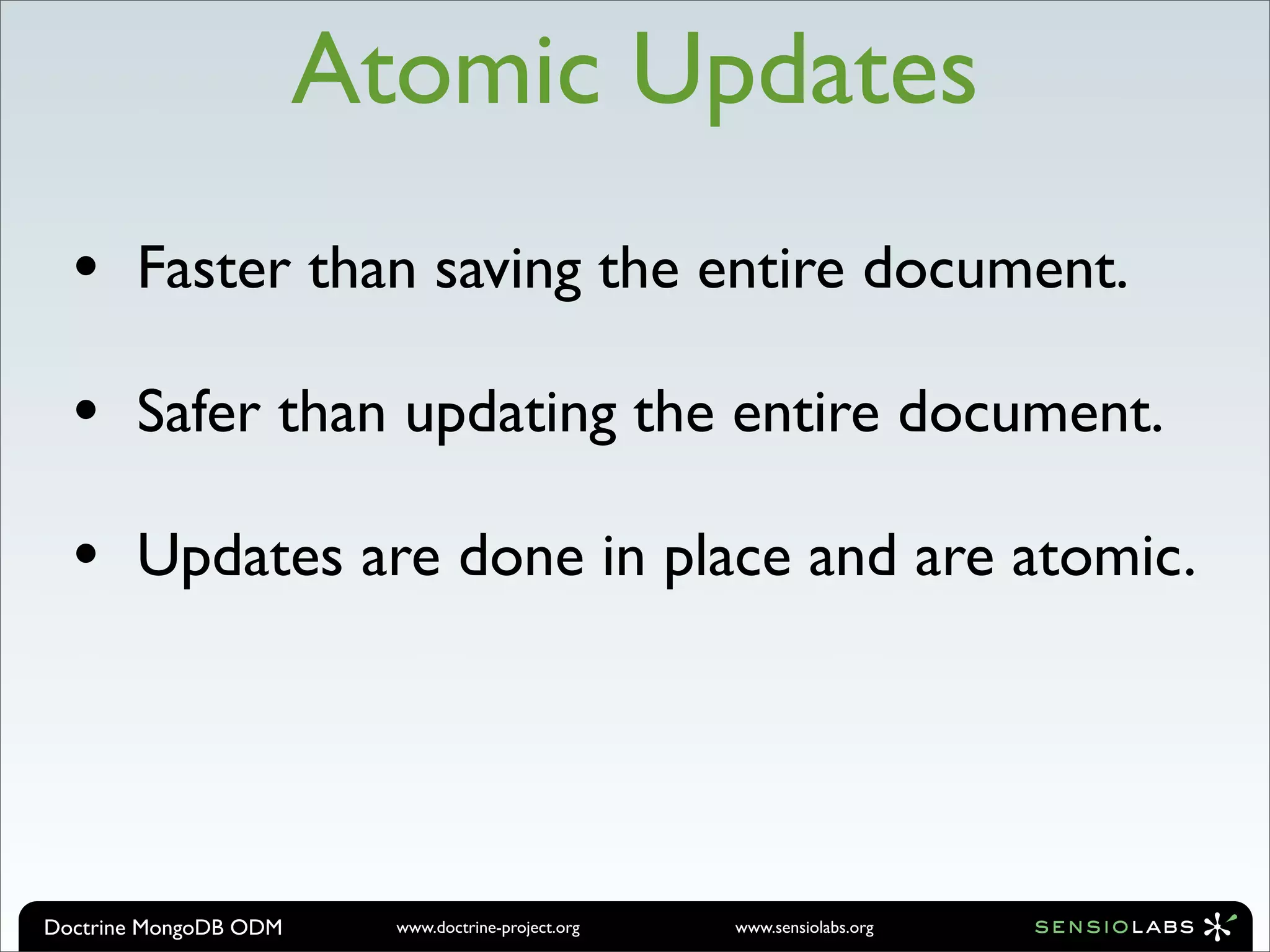 Atomic Updates
  •    Faster than saving the entire document.

  •    Safer than updating the entire document.

  •    Updates are done in place and are atomic.




Doctrine MongoDB ODM     www.doctrine-project.org   www.sensiolabs.org
 