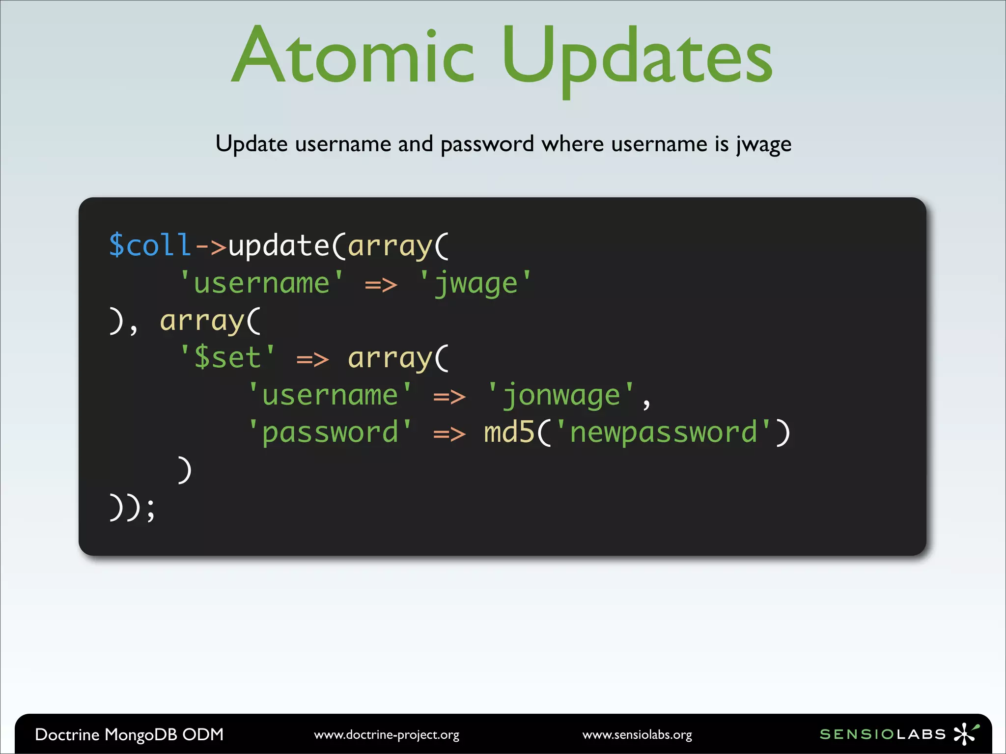 Atomic Updates
                   Update username and password where username is jwage



       $coll->update(array(
           'username' => 'jwage'
       ), array(
           '$set' => array(
               'username' => 'jonwage',
               'password' => md5('newpassword')
           )
       ));




Doctrine MongoDB ODM       www.doctrine-project.org   www.sensiolabs.org
 