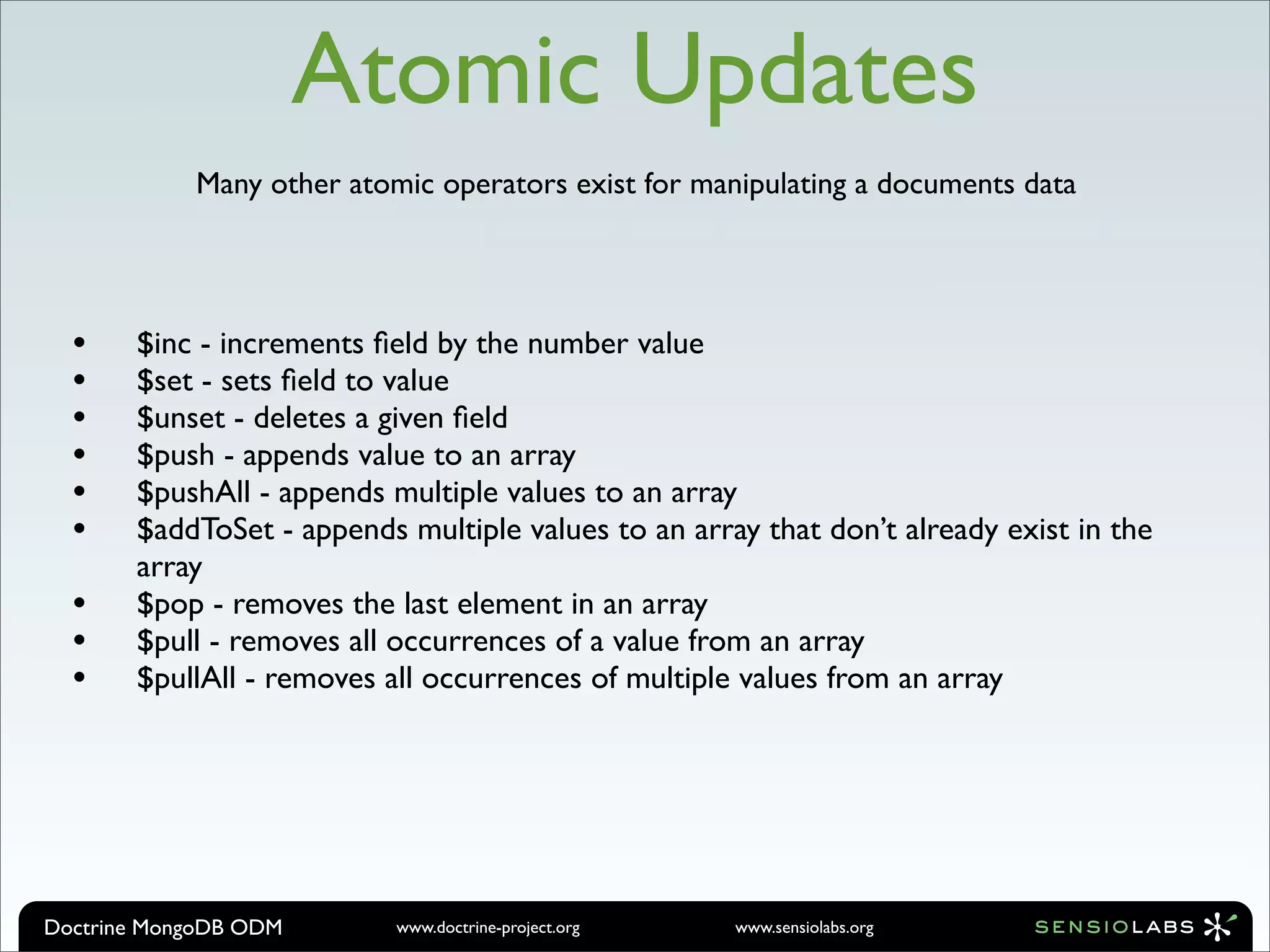 Atomic Updates
            Many other atomic operators exist for manipulating a documents data




  •    $inc - increments ﬁeld by the number value
  •    $set - sets ﬁeld to value
  •    $unset - deletes a given ﬁeld
  •    $push - appends value to an array
  •    $pushAll - appends multiple values to an array
  •    $addToSet - appends multiple values to an array that don’t already exist in the
       array
  •    $pop - removes the last element in an array
  •    $pull - removes all occurrences of a value from an array
  •    $pullAll - removes all occurrences of multiple values from an array




Doctrine MongoDB ODM       www.doctrine-project.org   www.sensiolabs.org
 