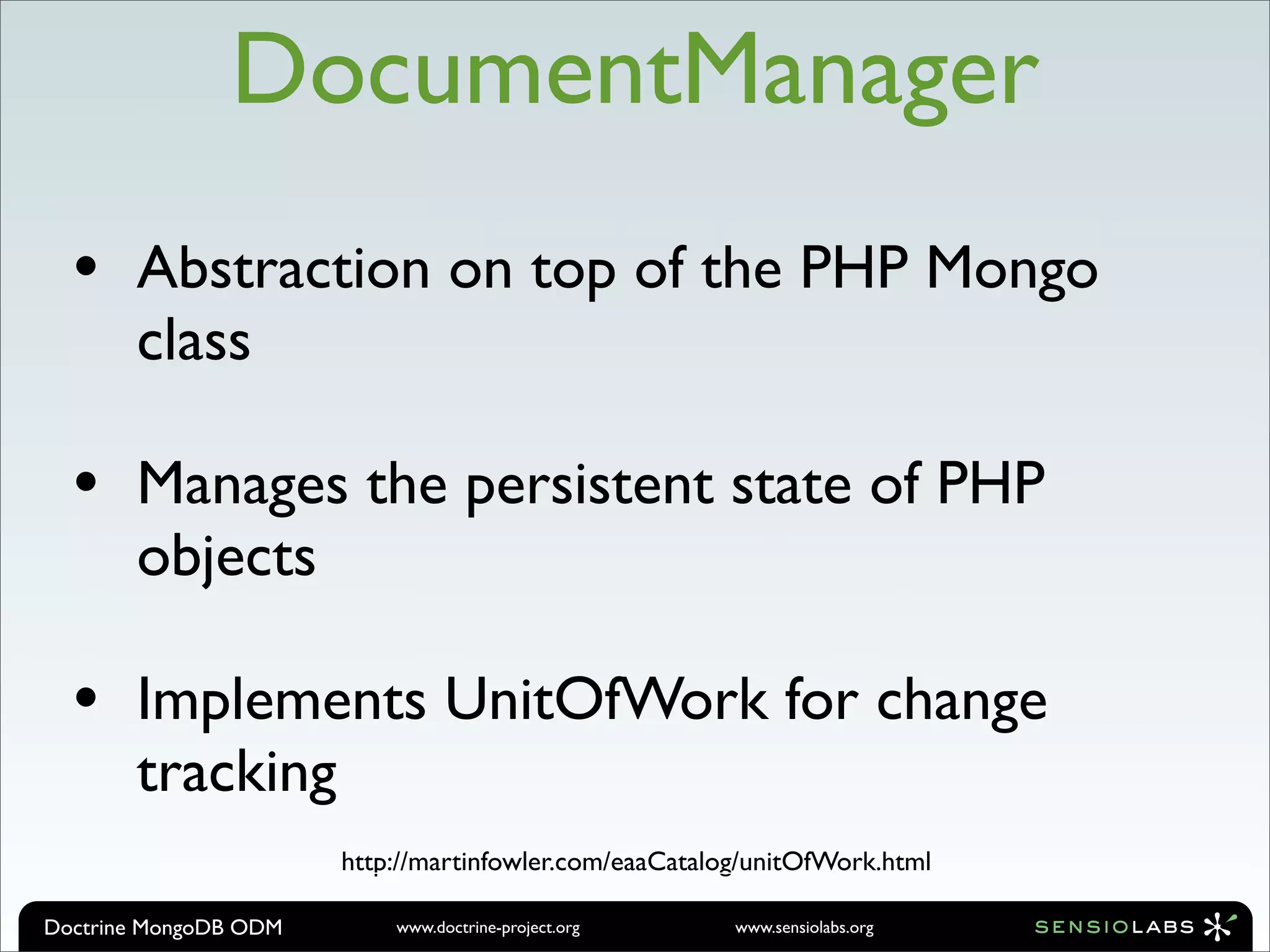 DocumentManager
  •    Abstraction on top of the PHP Mongo
       class

  •    Manages the persistent state of PHP
       objects

  •    Implements UnitOfWork for change
       tracking
                       http://martinfowler.com/eaaCatalog/unitOfWork.html

Doctrine MongoDB ODM       www.doctrine-project.org     www.sensiolabs.org
 