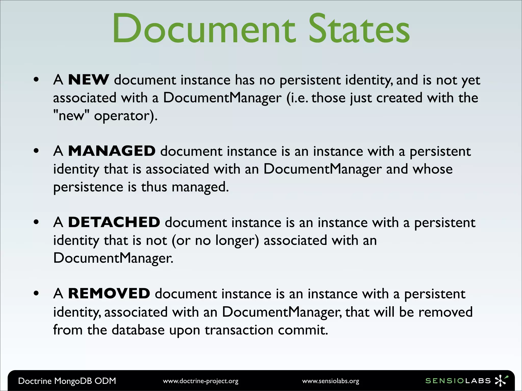Document States
  •    A NEW document instance has no persistent identity, and is not yet
       associated with a DocumentManager (i.e. those just created with the
       "new" operator).

  •    A MANAGED document instance is an instance with a persistent
       identity that is associated with an DocumentManager and whose
       persistence is thus managed.

  •    A DETACHED document instance is an instance with a persistent
       identity that is not (or no longer) associated with an
       DocumentManager.

  •    A REMOVED document instance is an instance with a persistent
       identity, associated with an DocumentManager, that will be removed
       from the database upon transaction commit.


Doctrine MongoDB ODM    www.doctrine-project.org   www.sensiolabs.org
 