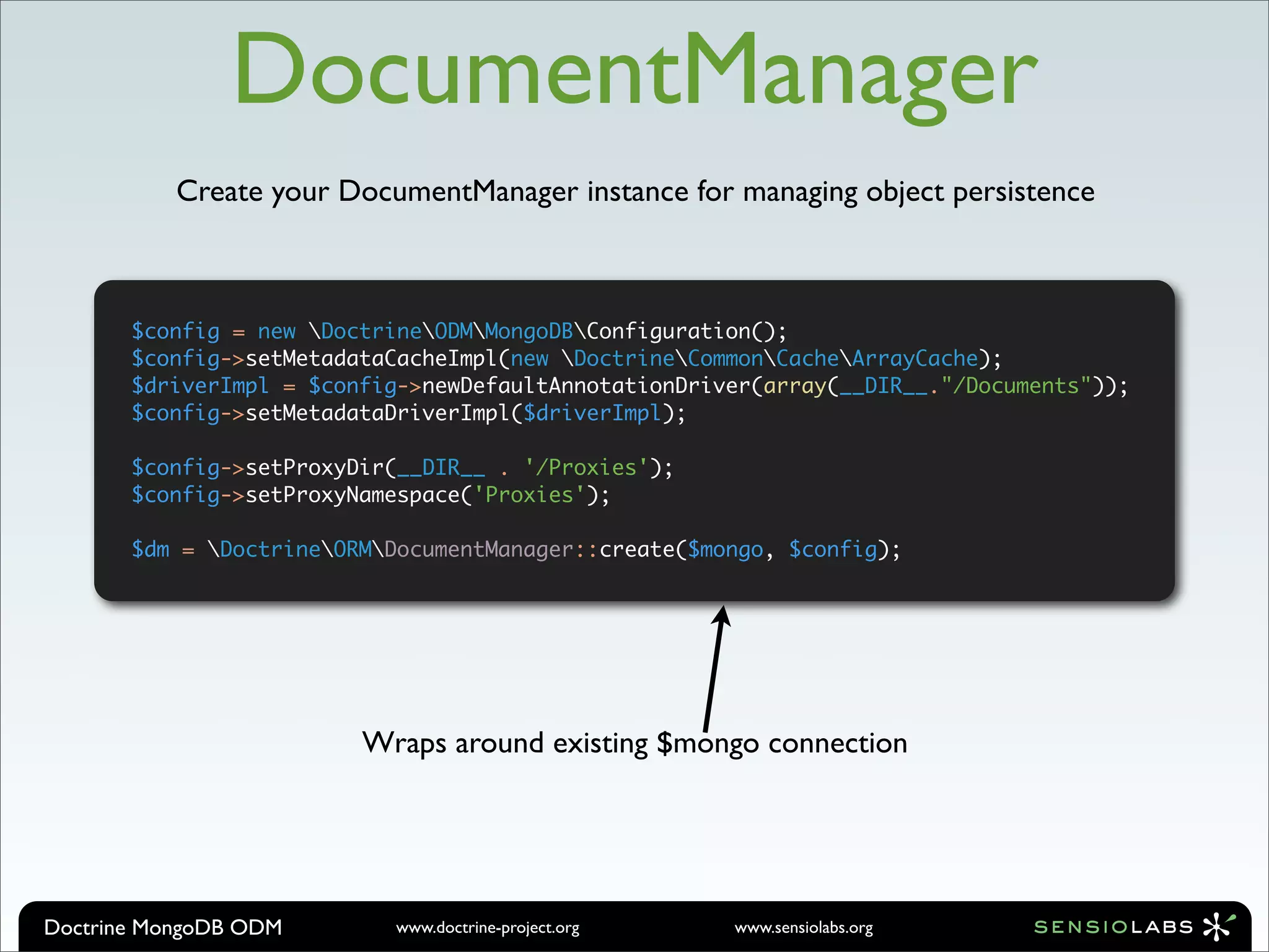 DocumentManager
           Create your DocumentManager instance for managing object persistence



       $config = new DoctrineODMMongoDBConfiguration();
       $config->setMetadataCacheImpl(new DoctrineCommonCacheArrayCache);
       $driverImpl = $config->newDefaultAnnotationDriver(array(__DIR__."/Documents"));
       $config->setMetadataDriverImpl($driverImpl);

       $config->setProxyDir(__DIR__ . '/Proxies');
       $config->setProxyNamespace('Proxies');

       $dm = DoctrineORMDocumentManager::create($mongo, $config);




                         Wraps around existing $mongo connection




Doctrine MongoDB ODM       www.doctrine-project.org   www.sensiolabs.org
 