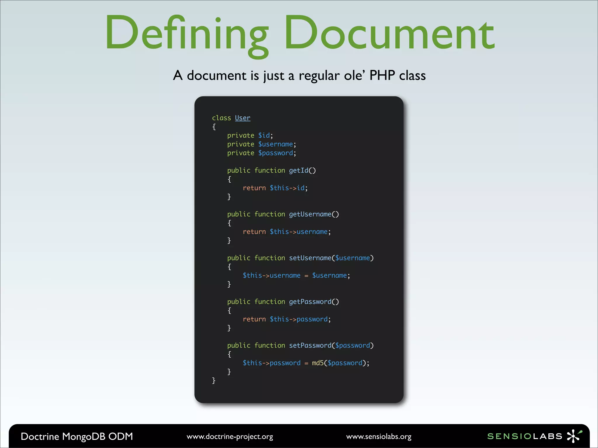 Deﬁning Document
                       A document is just a regular ole’ PHP class

                                class User
                                {
                                    private $id;
                                    private $username;
                                    private $password;

                                    public function getId()
                                    {
                                        return $this->id;
                                    }

                                    public function getUsername()
                                    {
                                        return $this->username;
                                    }

                                    public function setUsername($username)
                                    {
                                        $this->username = $username;
                                    }

                                    public function getPassword()
                                    {
                                        return $this->password;
                                    }

                                    public function setPassword($password)
                                    {
                                        $this->password = md5($password);
                                    }
                                }




Doctrine MongoDB ODM     www.doctrine-project.org                   www.sensiolabs.org
 