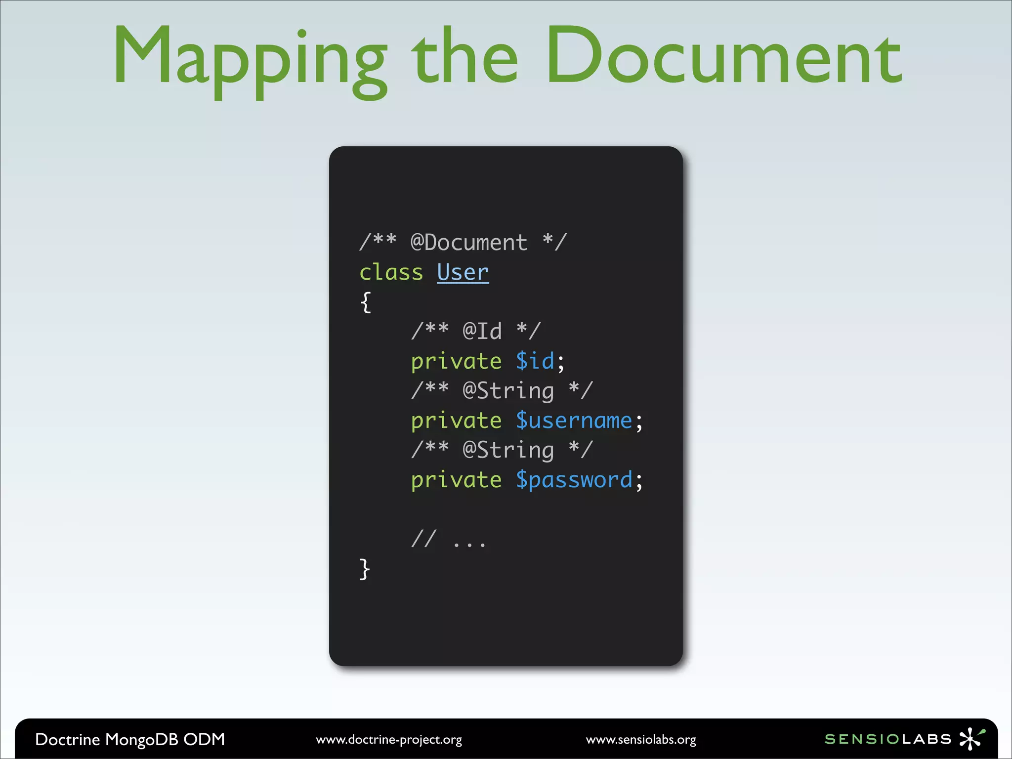 Mapping the Document

                              /** @Document */
                              class User
                              {
                                  /** @Id */
                                  private $id;
                                  /** @String */
                                  private $username;
                                  /** @String */
                                  private $password;

                                      // ...
                              }




Doctrine MongoDB ODM   www.doctrine-project.org   www.sensiolabs.org
 