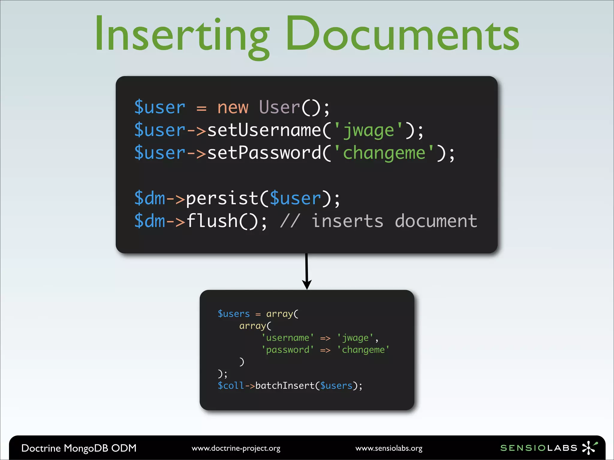 Inserting Documents
                   $user = new User();
                   $user->setUsername('jwage');
                   $user->setPassword('changeme');

                   $dm->persist($user);
                   $dm->flush(); // inserts document




                               $users = array(
                                   array(
                                       'username' => 'jwage',
                                       'password' => 'changeme'
                                   )
                               );
                               $coll->batchInsert($users);




Doctrine MongoDB ODM    www.doctrine-project.org        www.sensiolabs.org
 