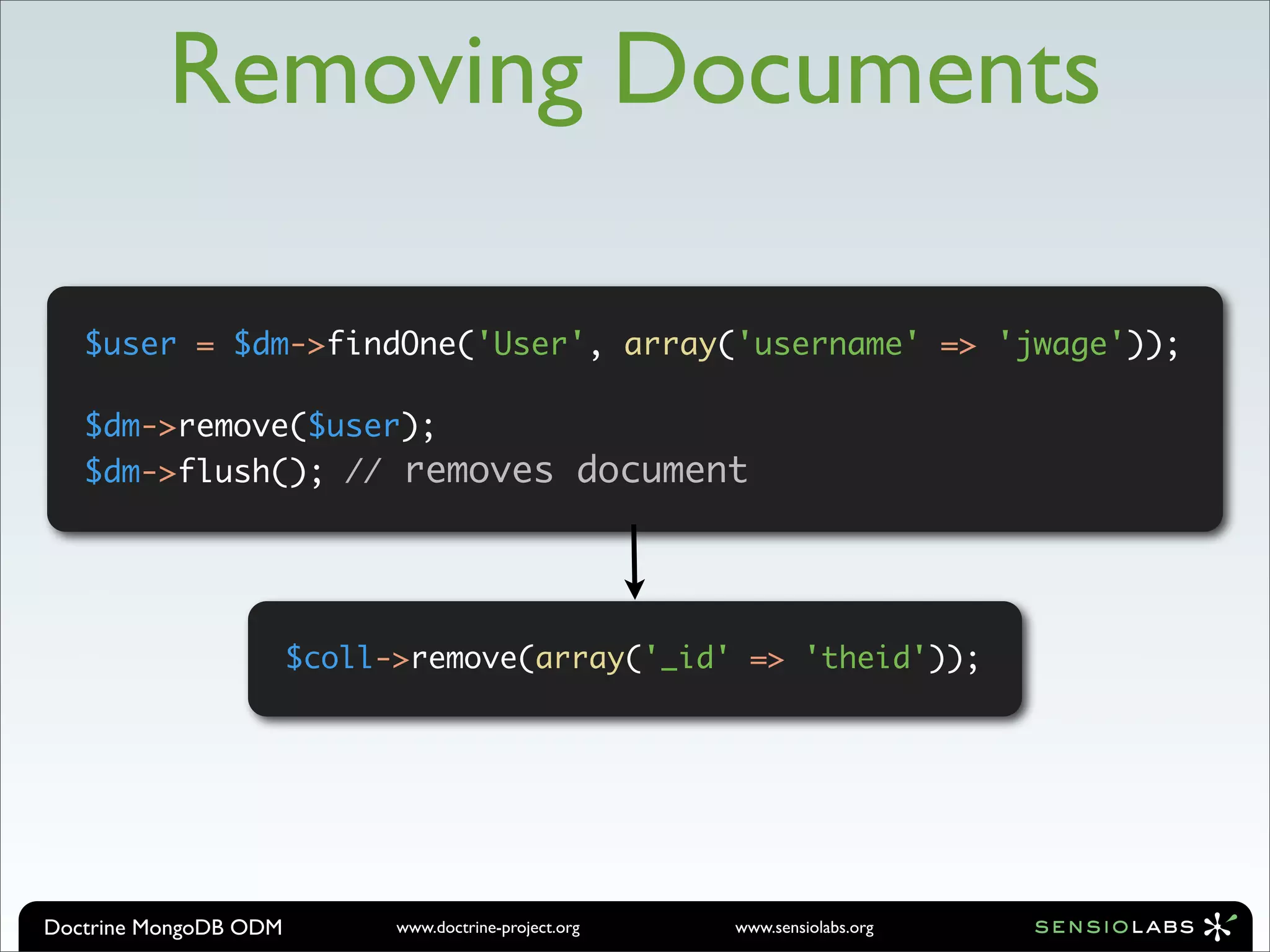 Removing Documents

   $user = $dm->findOne('User', array('username' => 'jwage'));

   $dm->remove($user);
   $dm->flush(); // removes document




                       $coll->remove(array('_id' => 'theid'));




Doctrine MongoDB ODM         www.doctrine-project.org   www.sensiolabs.org
 