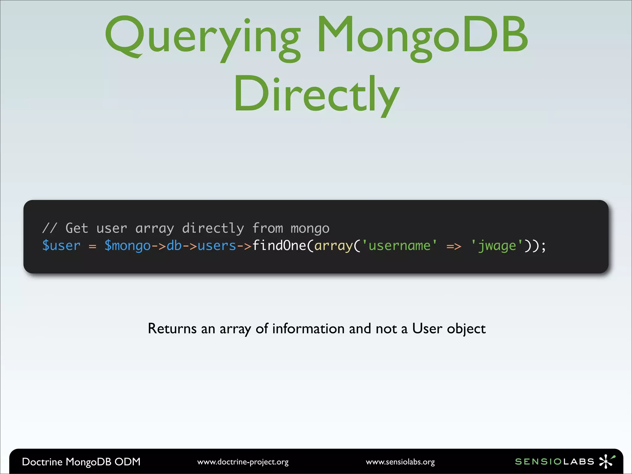 Querying MongoDB
                  Directly

   // Get user array directly from mongo
   $user = $mongo->db->users->findOne(array('username' => 'jwage'));




                       Returns an array of information and not a User object




Doctrine MongoDB ODM          www.doctrine-project.org   www.sensiolabs.org
 