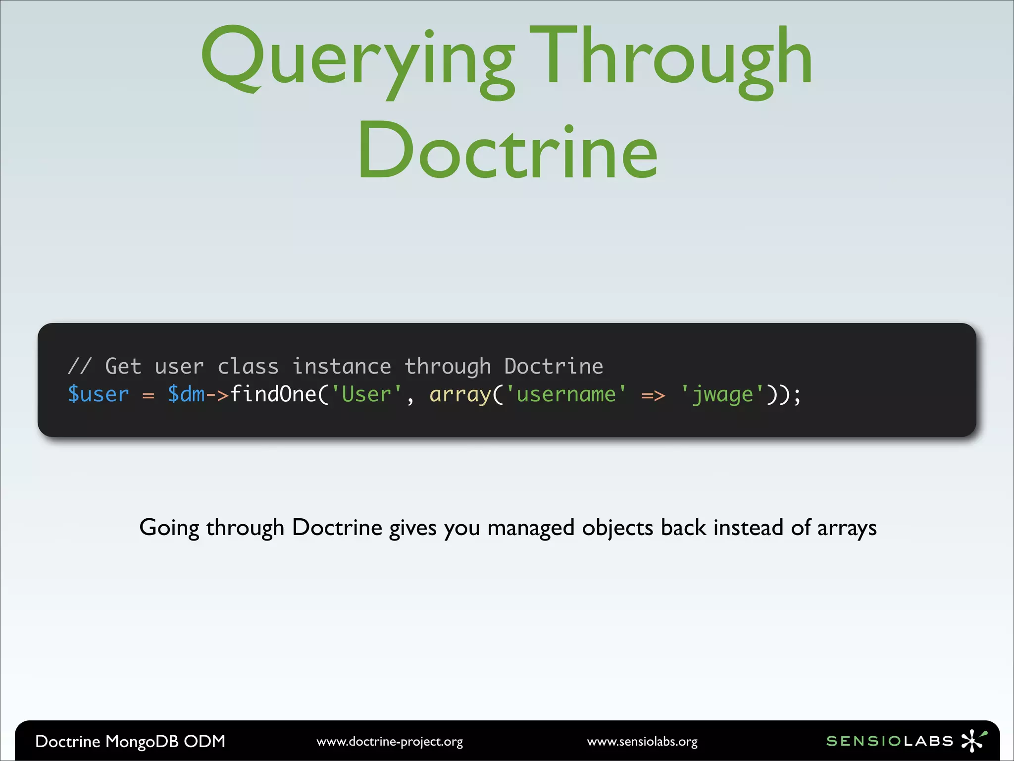 Querying Through
                    Doctrine

   // Get user class instance through Doctrine
   $user = $dm->findOne('User', array('username' => 'jwage'));




          Going through Doctrine gives you managed objects back instead of arrays




Doctrine MongoDB ODM       www.doctrine-project.org   www.sensiolabs.org
 