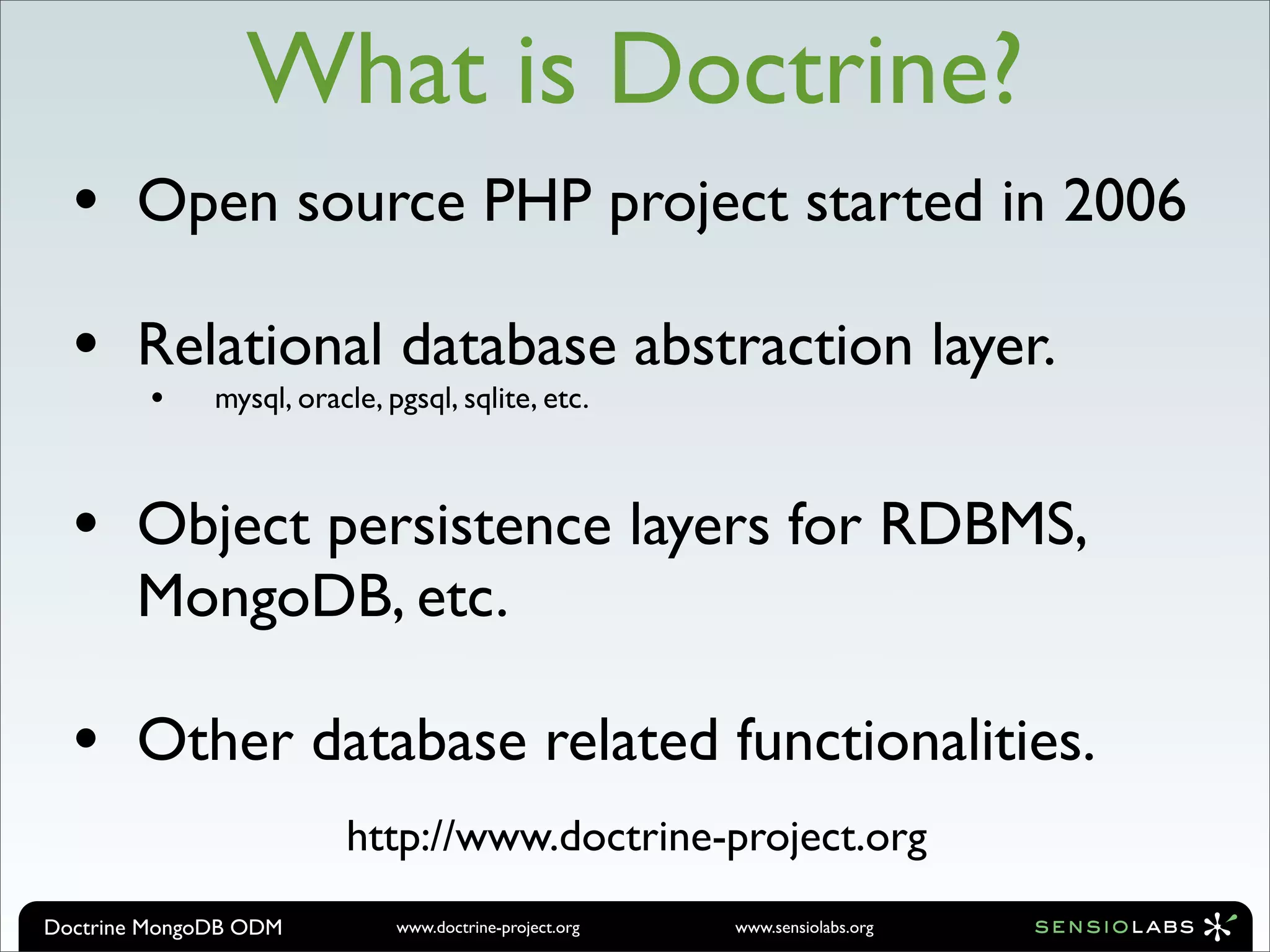 What is Doctrine?
  •    Open source PHP project started in 2006

  •    Relational database abstraction layer.
        •     mysql, oracle, pgsql, sqlite, etc.



  •    Object persistence layers for RDBMS,
       MongoDB, etc.

  •    Other database related functionalities.
                         http://www.doctrine-project.org
Doctrine MongoDB ODM          www.doctrine-project.org   www.sensiolabs.org
 