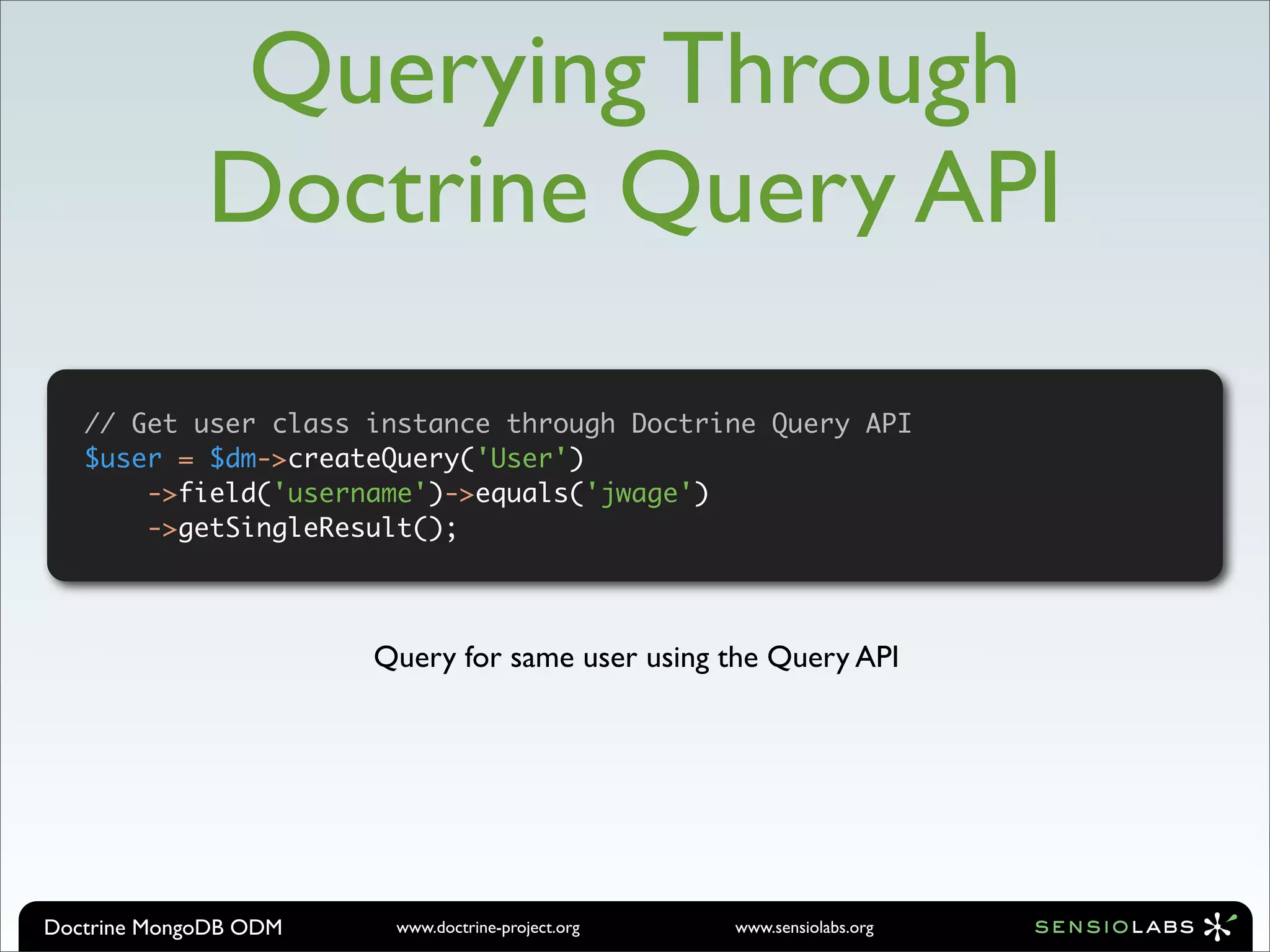 Querying Through
             Doctrine Query API

   // Get user class instance through Doctrine Query API
   $user = $dm->createQuery('User')
       ->field('username')->equals('jwage')
       ->getSingleResult();




                       Query for same user using the Query API




Doctrine MongoDB ODM    www.doctrine-project.org   www.sensiolabs.org
 