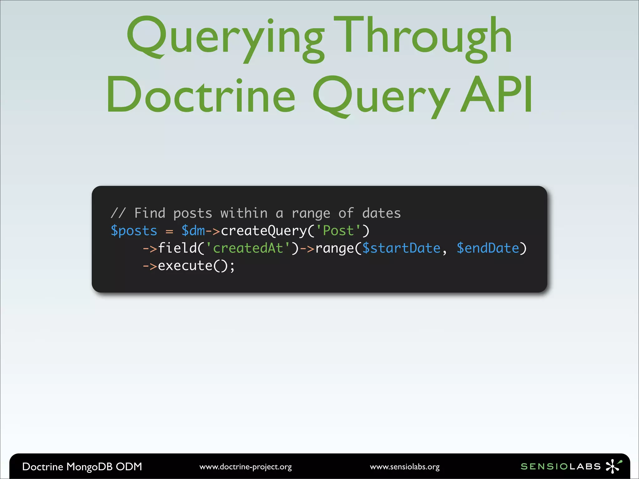 Querying Through
             Doctrine Query API

              // Find posts within a range of dates
              $posts = $dm->createQuery('Post')
                  ->field('createdAt')->range($startDate, $endDate)
                  ->execute();




Doctrine MongoDB ODM     www.doctrine-project.org   www.sensiolabs.org
 