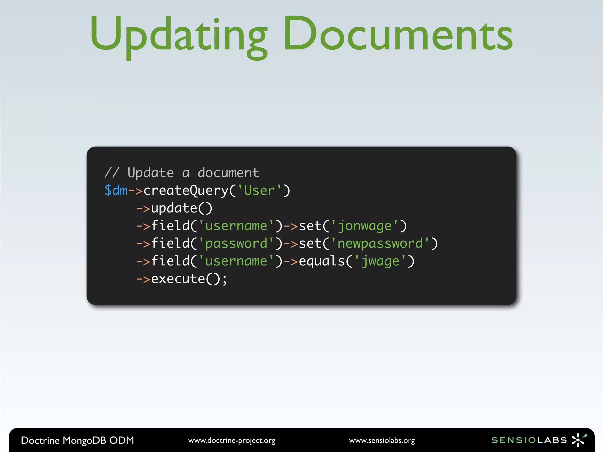 Updating Documents

              // Update a document
              $dm->createQuery('User')
                  ->update()
                  ->field('username')->set('jonwage')
                  ->field('password')->set('newpassword')
                  ->field('username')->equals('jwage')
                  ->execute();




Doctrine MongoDB ODM    www.doctrine-project.org   www.sensiolabs.org
 