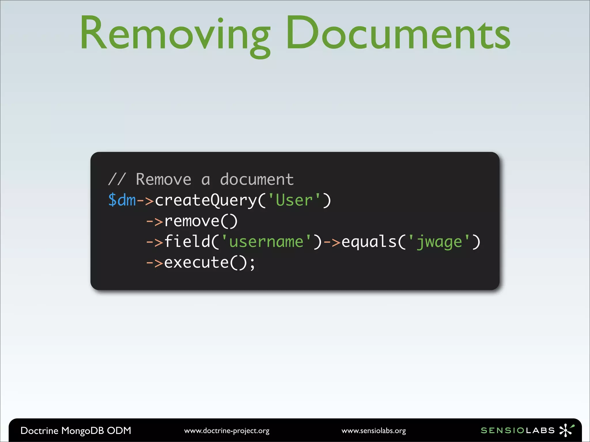 Removing Documents

               // Remove a document
               $dm->createQuery('User')
                           // Remove a document
                           $dm->createQuery('User')

                   ->remove()  ->remove()
                               ->field('username')->equals('jwage')
                               ->execute();
                   ->field('username')->equals('jwage')
                   ->execute();




Doctrine MongoDB ODM     www.doctrine-project.org   www.sensiolabs.org
 