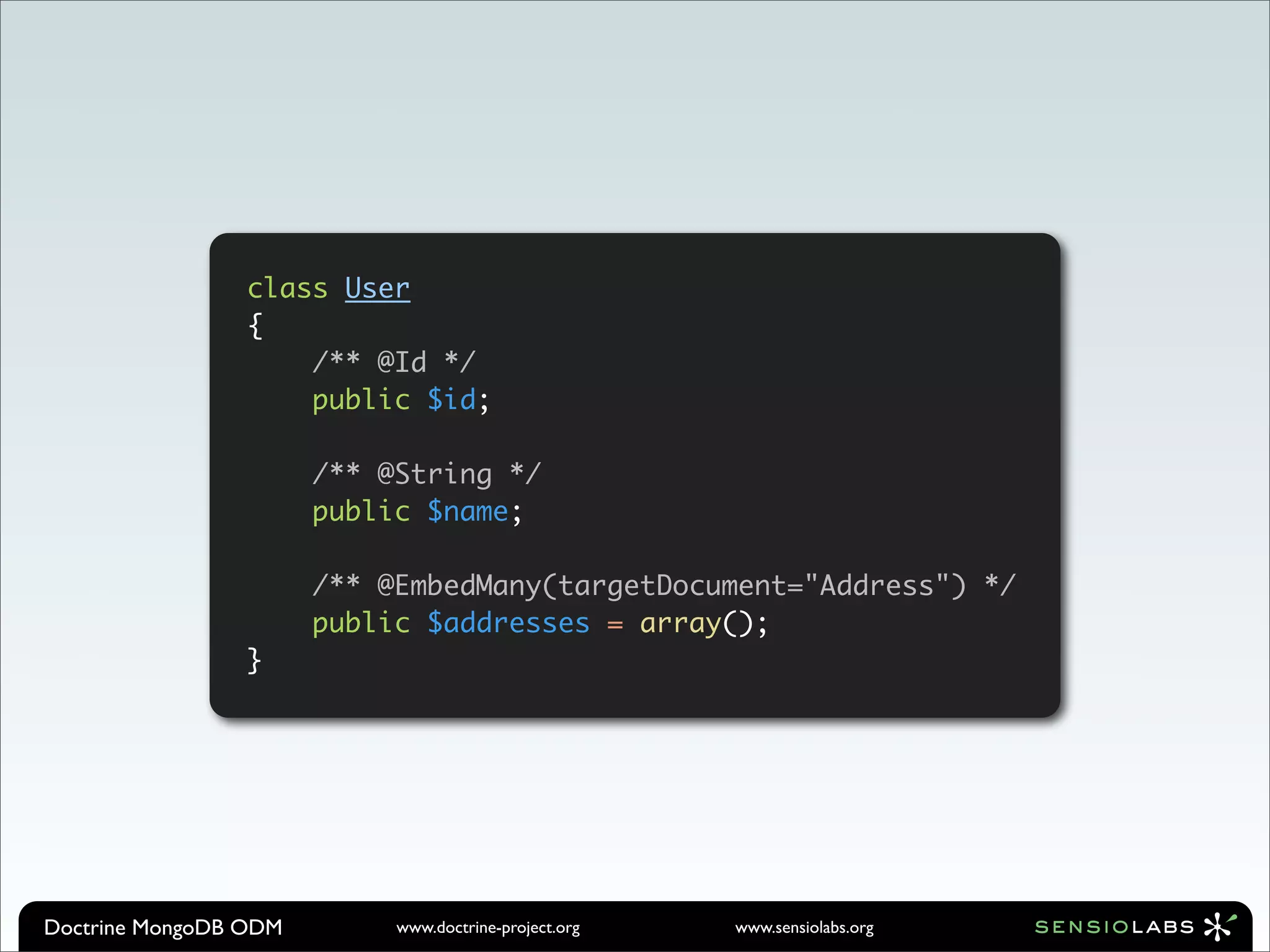 class User
                 {
                     /** @Id */
                     public $id;

                       /** @String */
                       public $name;

                       /** @EmbedMany(targetDocument="Address") */
                       public $addresses = array();
                 }




Doctrine MongoDB ODM        www.doctrine-project.org   www.sensiolabs.org
 