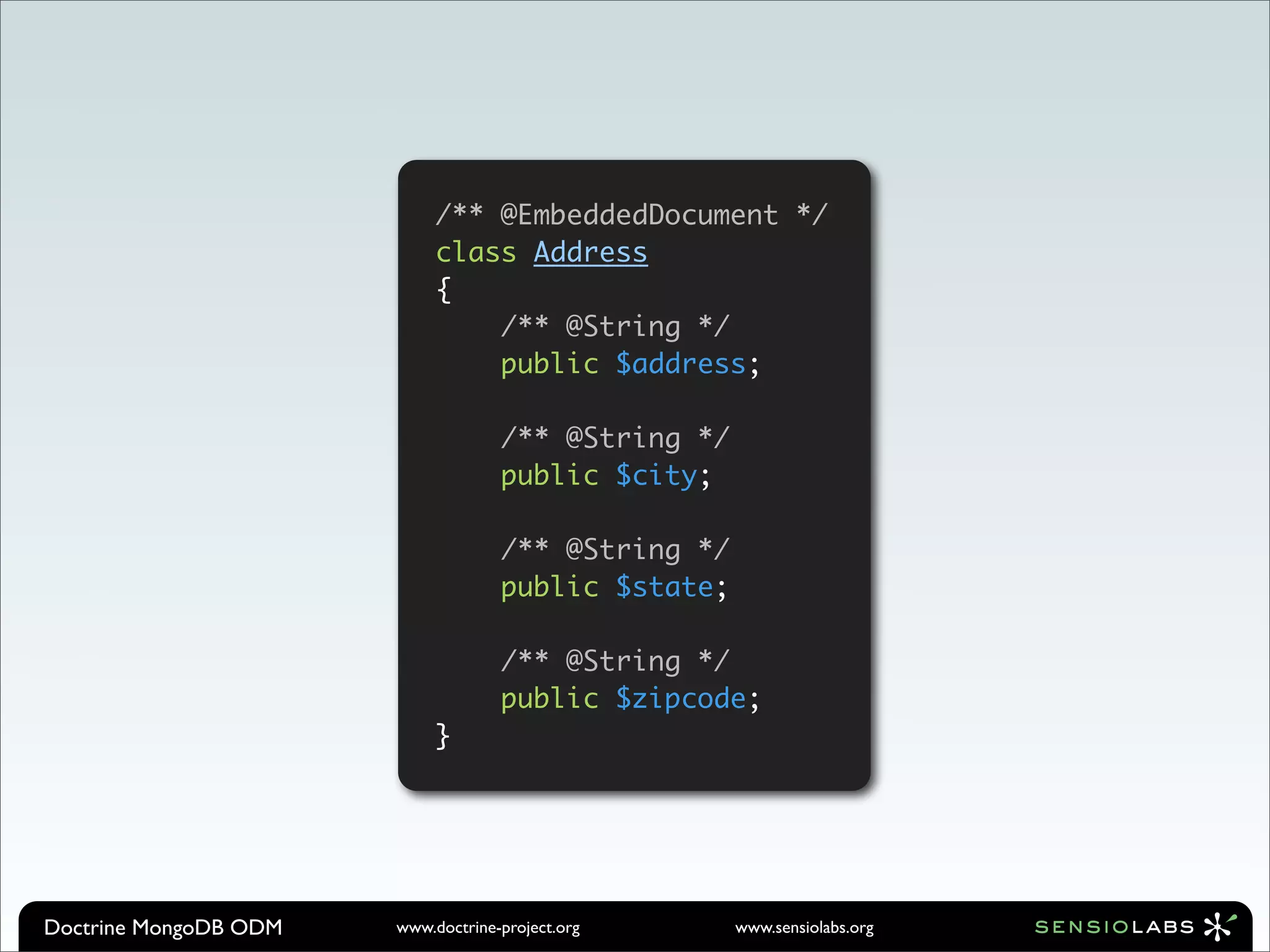 /** @EmbeddedDocument */
                            class Address
                            {
                                /** @String */
                                public $address;

                                    /** @String */
                                    public $city;

                                    /** @String */
                                    public $state;

                                    /** @String */
                                    public $zipcode;
                            }




Doctrine MongoDB ODM   www.doctrine-project.org      www.sensiolabs.org
 