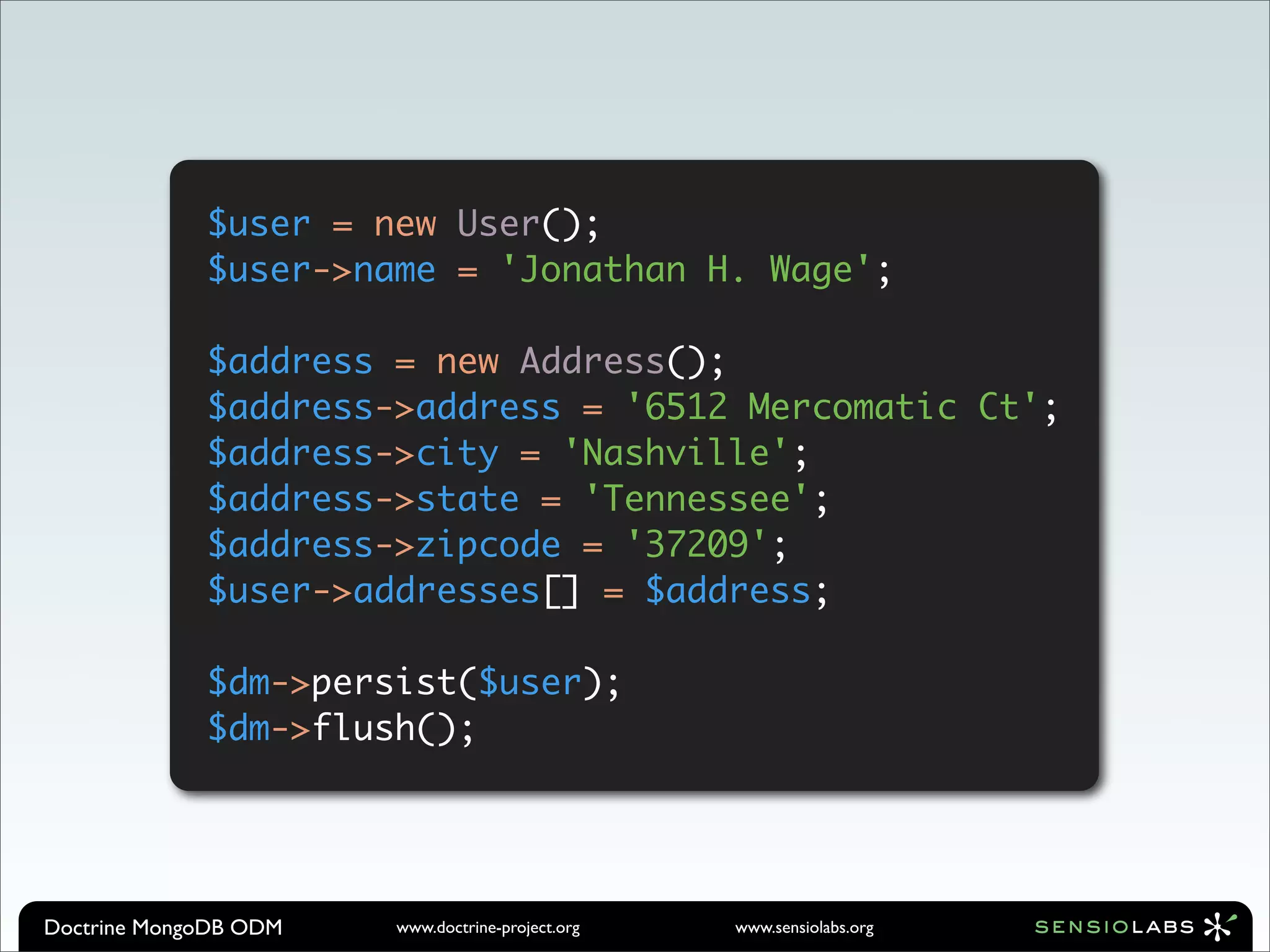 $user = new User();
             $user->name = 'Jonathan H. Wage';

             $address = new Address();
             $address->address = '6512 Mercomatic Ct';
             $address->city = 'Nashville';
             $address->state = 'Tennessee';
             $address->zipcode = '37209';
             $user->addresses[] = $address;

             $dm->persist($user);
             $dm->flush();




Doctrine MongoDB ODM   www.doctrine-project.org   www.sensiolabs.org
 