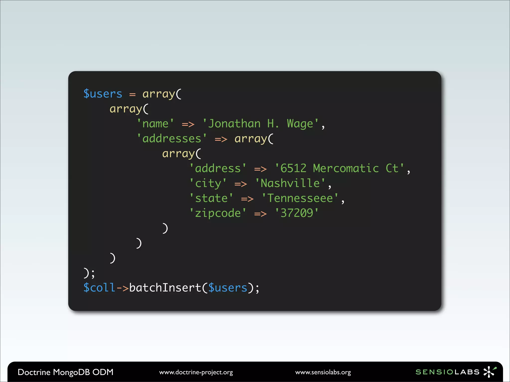 $users = array(
                 array(
                     'name' => 'Jonathan H. Wage',
                     'addresses' => array(
                         array(
                             'address' => '6512 Mercomatic Ct',
                             'city' => 'Nashville',
                             'state' => 'Tennesseee',
                             'zipcode' => '37209'
                         )
                     )
                 )
             );
             $coll->batchInsert($users);




Doctrine MongoDB ODM    www.doctrine-project.org   www.sensiolabs.org
 