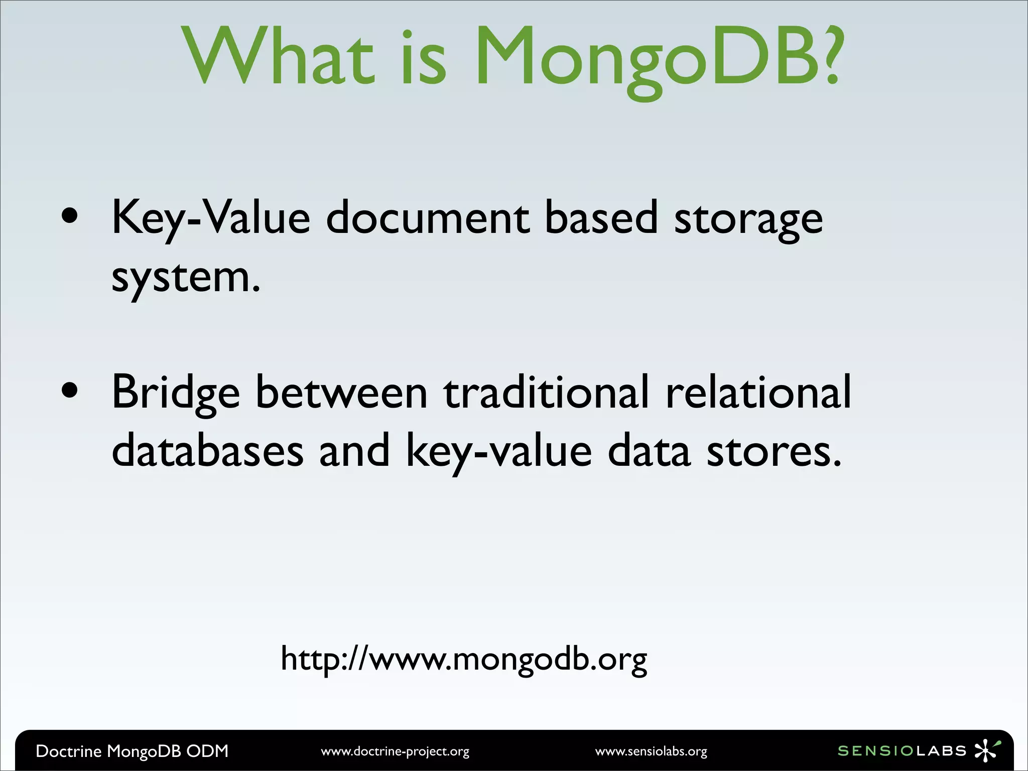 What is MongoDB?
  •    Key-Value document based storage
       system.

  •    Bridge between traditional relational
       databases and key-value data stores.



                       http://www.mongodb.org

Doctrine MongoDB ODM     www.doctrine-project.org   www.sensiolabs.org
 