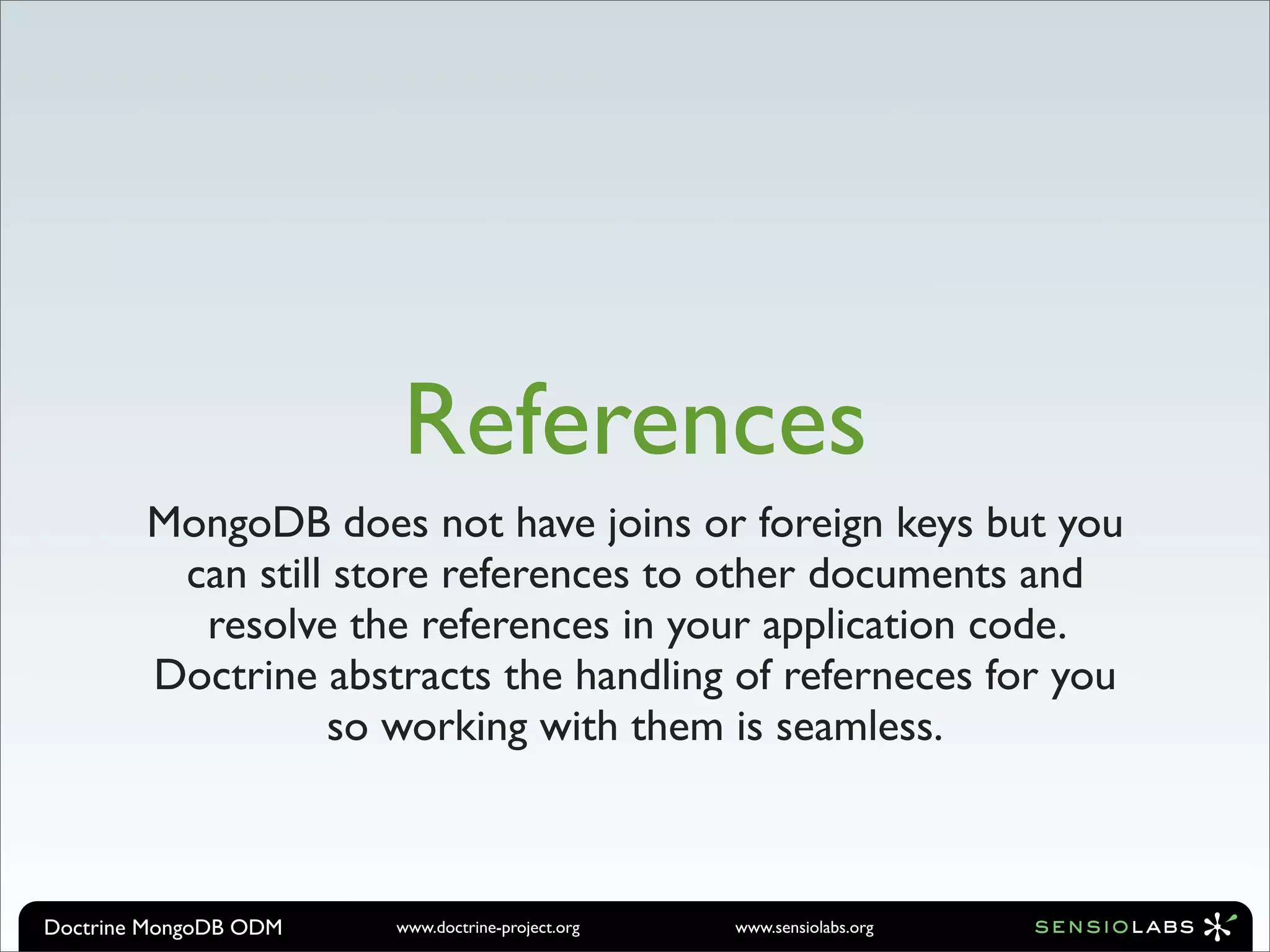 References
        MongoDB does not have joins or foreign keys but you
         can still store references to other documents and
          resolve the references in your application code.
        Doctrine abstracts the handling of referneces for you
                  so working with them is seamless.



Doctrine MongoDB ODM   www.doctrine-project.org   www.sensiolabs.org
 