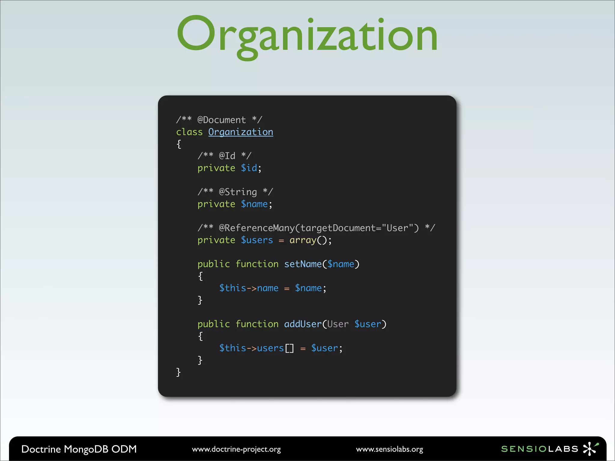 Organization
                       /** @Document */
                       class Organization
                       {
                           /** @Id */
                           private $id;

                            /** @String */
                            private $name;

                            /** @ReferenceMany(targetDocument="User") */
                            private $users = array();

                            public function setName($name)
                            {
                                $this->name = $name;
                            }

                            public function addUser(User $user)
                            {
                                $this->users[] = $user;
                            }
                       }




Doctrine MongoDB ODM       www.doctrine-project.org      www.sensiolabs.org
 