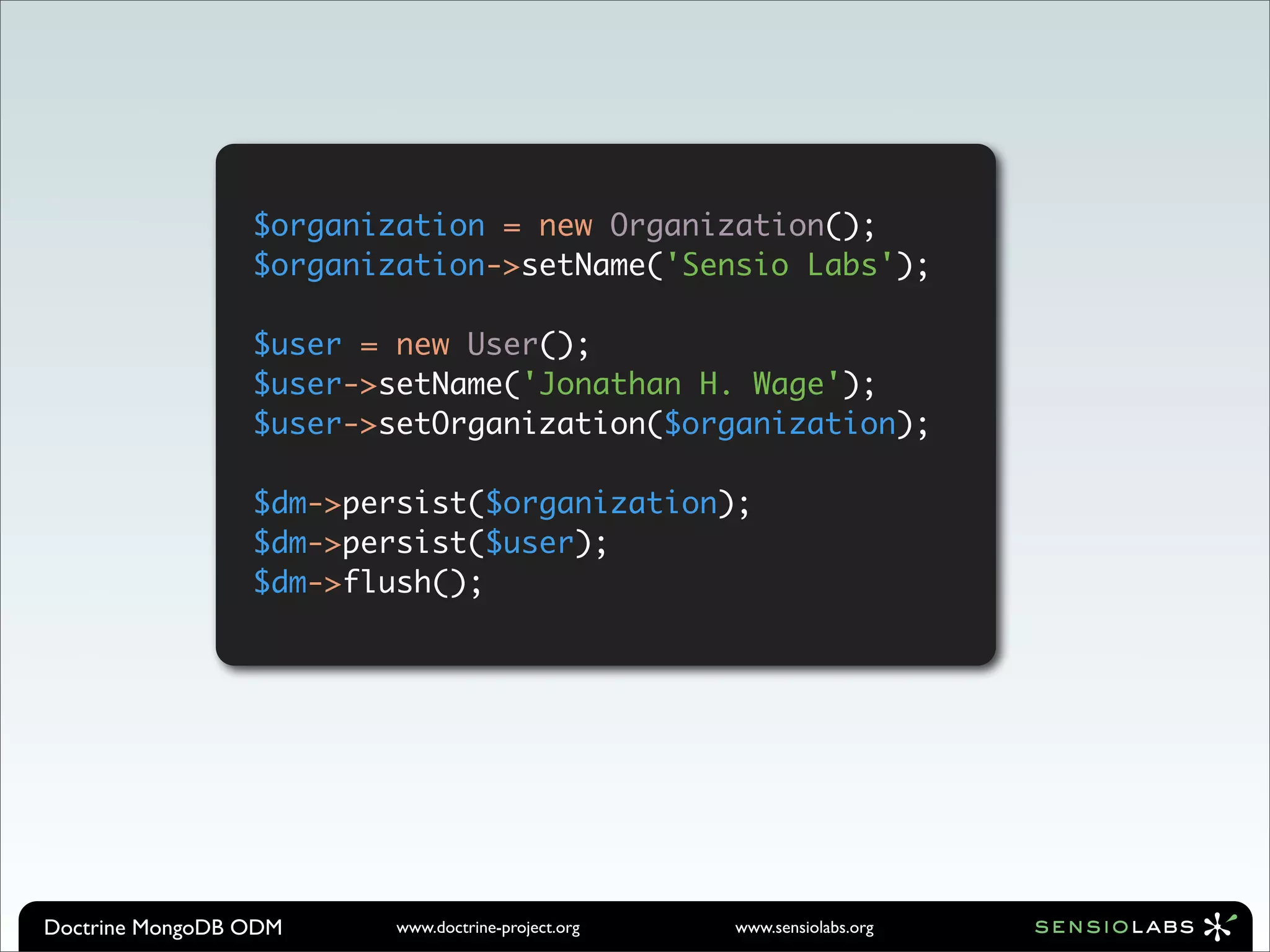 $organization = new Organization();
                 $organization->setName('Sensio Labs');

                 $user = new User();
                 $user->setName('Jonathan H. Wage');
                 $user->setOrganization($organization);

                 $dm->persist($organization);
                 $dm->persist($user);
                 $dm->flush();




Doctrine MongoDB ODM     www.doctrine-project.org   www.sensiolabs.org
 