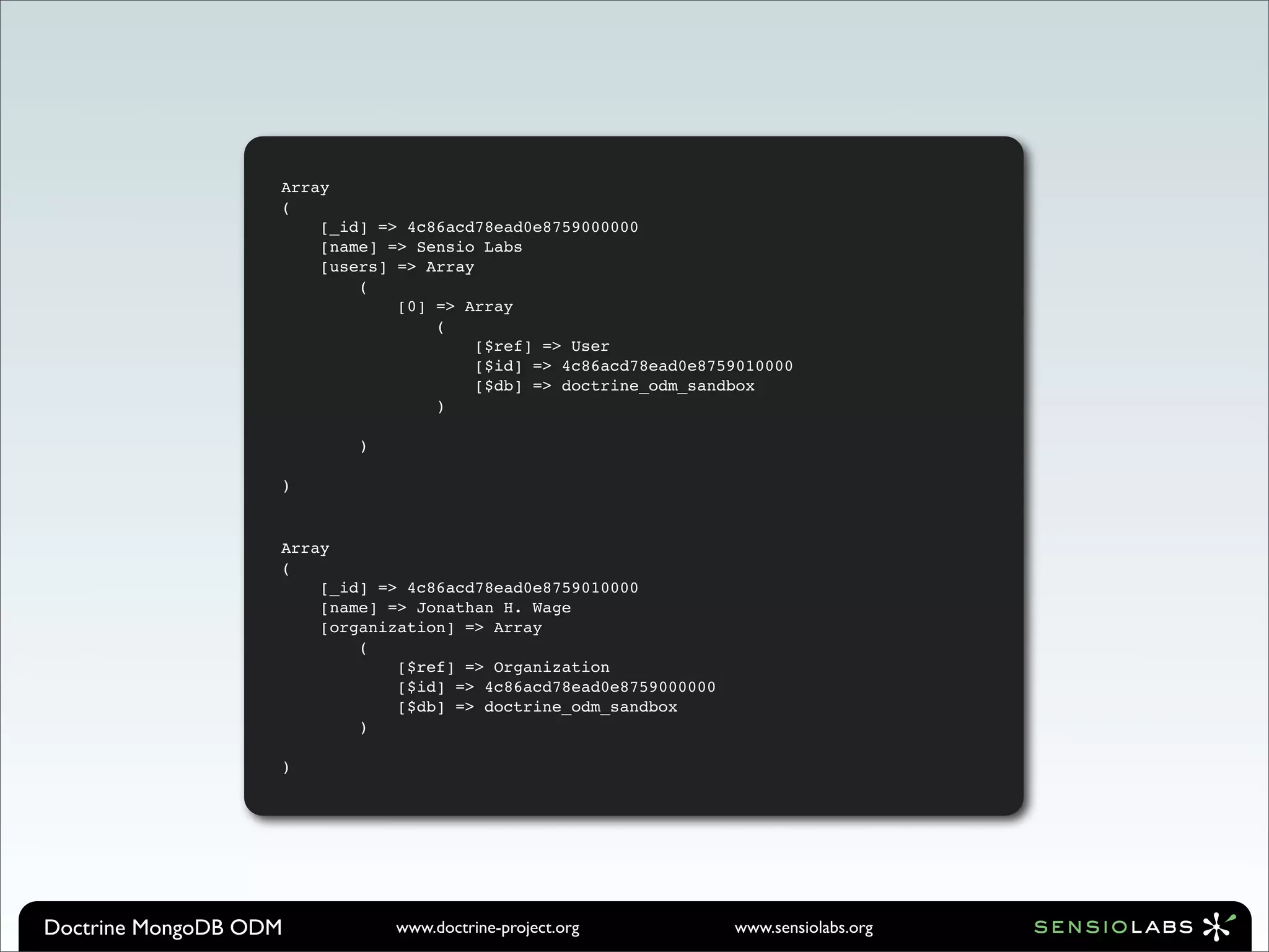 Array
                   (
                       [_id] => 4c86acd78ead0e8759000000
                       [name] => Sensio Labs
                       [users] => Array
                           (
                               [0] => Array
                                   (
                                        [$ref] => User
                                        [$id] => 4c86acd78ead0e8759010000
                                        [$db] => doctrine_odm_sandbox
                                   )

                           )

                   )


                   Array
                   (
                       [_id] => 4c86acd78ead0e8759010000
                       [name] => Jonathan H. Wage
                       [organization] => Array
                           (
                               [$ref] => Organization
                               [$id] => 4c86acd78ead0e8759000000
                               [$db] => doctrine_odm_sandbox
                           )

                   )




Doctrine MongoDB ODM           www.doctrine-project.org            www.sensiolabs.org
 