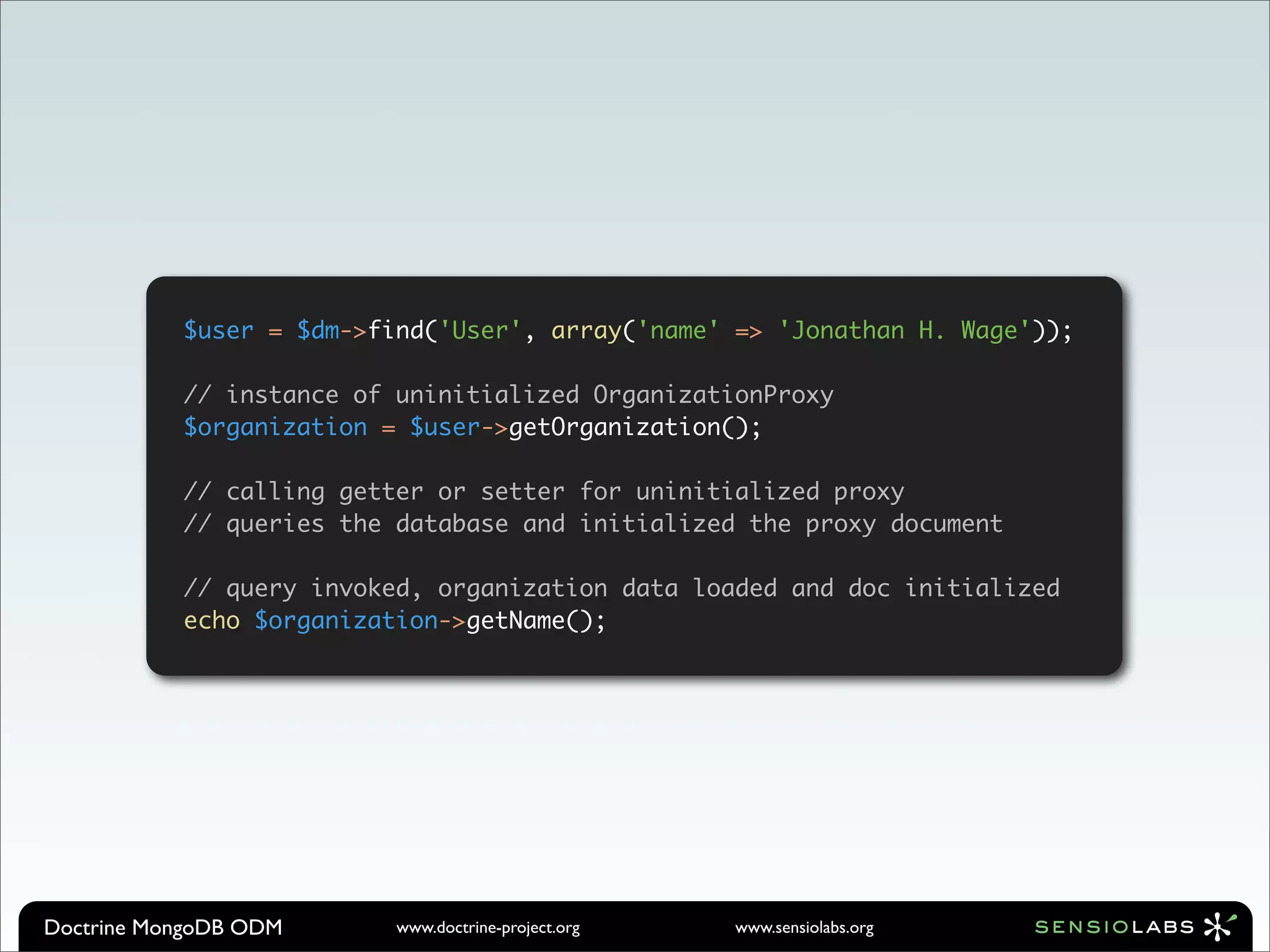 $user = $dm->find('User', array('name' => 'Jonathan H. Wage'));

           // instance of uninitialized OrganizationProxy
           $organization = $user->getOrganization();

           // calling getter or setter for uninitialized proxy
           // queries the database and initialized the proxy document

           // query invoked, organization data loaded and doc initialized
           echo $organization->getName();




Doctrine MongoDB ODM      www.doctrine-project.org   www.sensiolabs.org
 