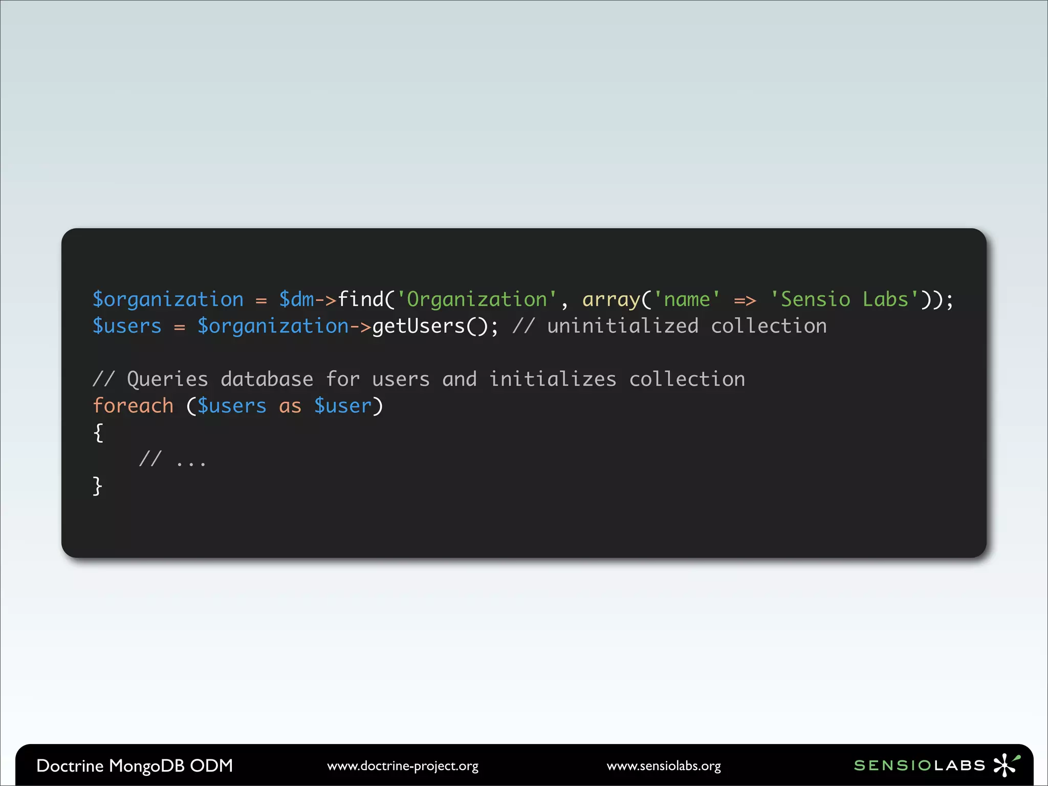 $organization = $dm->find('Organization', array('name' => 'Sensio Labs'));
     $users = $organization->getUsers(); // uninitialized collection

     // Queries database for users and initializes collection
     foreach ($users as $user)
     {
         // ...
     }




Doctrine MongoDB ODM     www.doctrine-project.org   www.sensiolabs.org
 