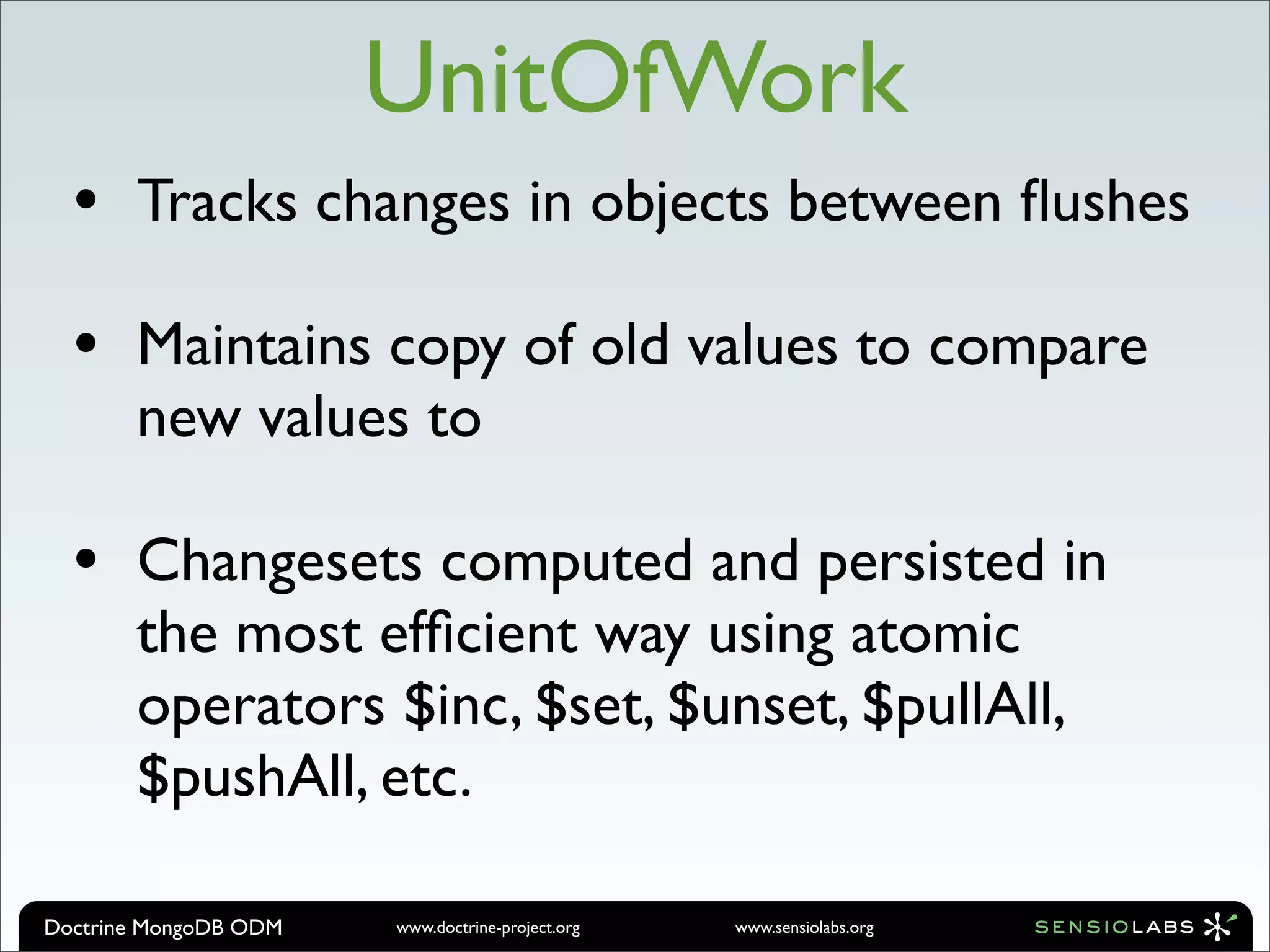 UnitOfWork
  •    Tracks changes in objects between ﬂushes

  •    Maintains copy of old values to compare
       new values to

  •    Changesets computed and persisted in
       the most efﬁcient way using atomic
       operators $inc, $set, $unset, $pullAll,
       $pushAll, etc.

Doctrine MongoDB ODM   www.doctrine-project.org   www.sensiolabs.org
 