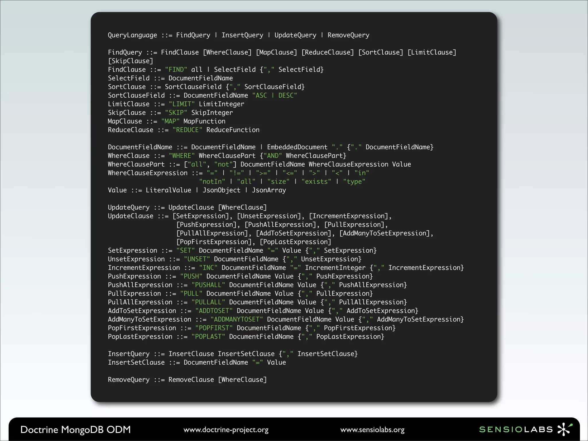 QueryLanguage ::= FindQuery | InsertQuery | UpdateQuery | RemoveQuery

               FindQuery ::= FindClause [WhereClause] [MapClause] [ReduceClause] [SortClause] [LimitClause]
               [SkipClause]
               FindClause ::= "FIND" all | SelectField {"," SelectField}
               SelectField ::= DocumentFieldName
               SortClause ::= SortClauseField {"," SortClauseField}
               SortClauseField ::= DocumentFieldName "ASC | DESC"
               LimitClause ::= "LIMIT" LimitInteger
               SkipClause ::= "SKIP" SkipInteger
               MapClause ::= "MAP" MapFunction
               ReduceClause ::= "REDUCE" ReduceFunction

               DocumentFieldName ::= DocumentFieldName | EmbeddedDocument "." {"." DocumentFieldName}
               WhereClause ::= "WHERE" WhereClausePart {"AND" WhereClausePart}
               WhereClausePart ::= ["all", "not"] DocumentFieldName WhereClauseExpression Value
               WhereClauseExpression ::= "=" | "!=" | ">=" | "<=" | ">" | "<" | "in"
                                       "notIn" | "all" | "size" | "exists" | "type"
               Value ::= LiteralValue | JsonObject | JsonArray

               UpdateQuery ::= UpdateClause [WhereClause]
               UpdateClause ::= [SetExpression], [UnsetExpression], [IncrementExpression],
                                 [PushExpression], [PushAllExpression], [PullExpression],
                                 [PullAllExpression], [AddToSetExpression], [AddManyToSetExpression],
                                 [PopFirstExpression], [PopLastExpression]
               SetExpression ::= "SET" DocumentFieldName "=" Value {"," SetExpression}
               UnsetExpression ::= "UNSET" DocumentFieldName {"," UnsetExpression}
               IncrementExpression ::= "INC" DocumentFieldName "=" IncrementInteger {"," IncrementExpression}
               PushExpression ::= "PUSH" DocumentFieldName Value {"," PushExpression}
               PushAllExpression ::= "PUSHALL" DocumentFieldName Value {"," PushAllExpression}
               PullExpression ::= "PULL" DocumentFieldName Value {"," PullExpression}
               PullAllExpression ::= "PULLALL" DocumentFieldName Value {"," PullAllExpression}
               AddToSetExpression ::= "ADDTOSET" DocumentFieldName Value {"," AddToSetExpression}
               AddManyToSetExpression ::= "ADDMANYTOSET" DocumentFieldName Value {"," AddManyToSetExpression}
               PopFirstExpression ::= "POPFIRST" DocumentFieldName {"," PopFirstExpression}
               PopLastExpression ::= "POPLAST" DocumentFieldName {"," PopLastExpression}

               InsertQuery ::= InsertClause InsertSetClause {"," InsertSetClause}
               InsertSetClause ::= DocumentFieldName "=" Value

               RemoveQuery ::= RemoveClause [WhereClause]




Doctrine MongoDB ODM              www.doctrine-project.org                  www.sensiolabs.org
 