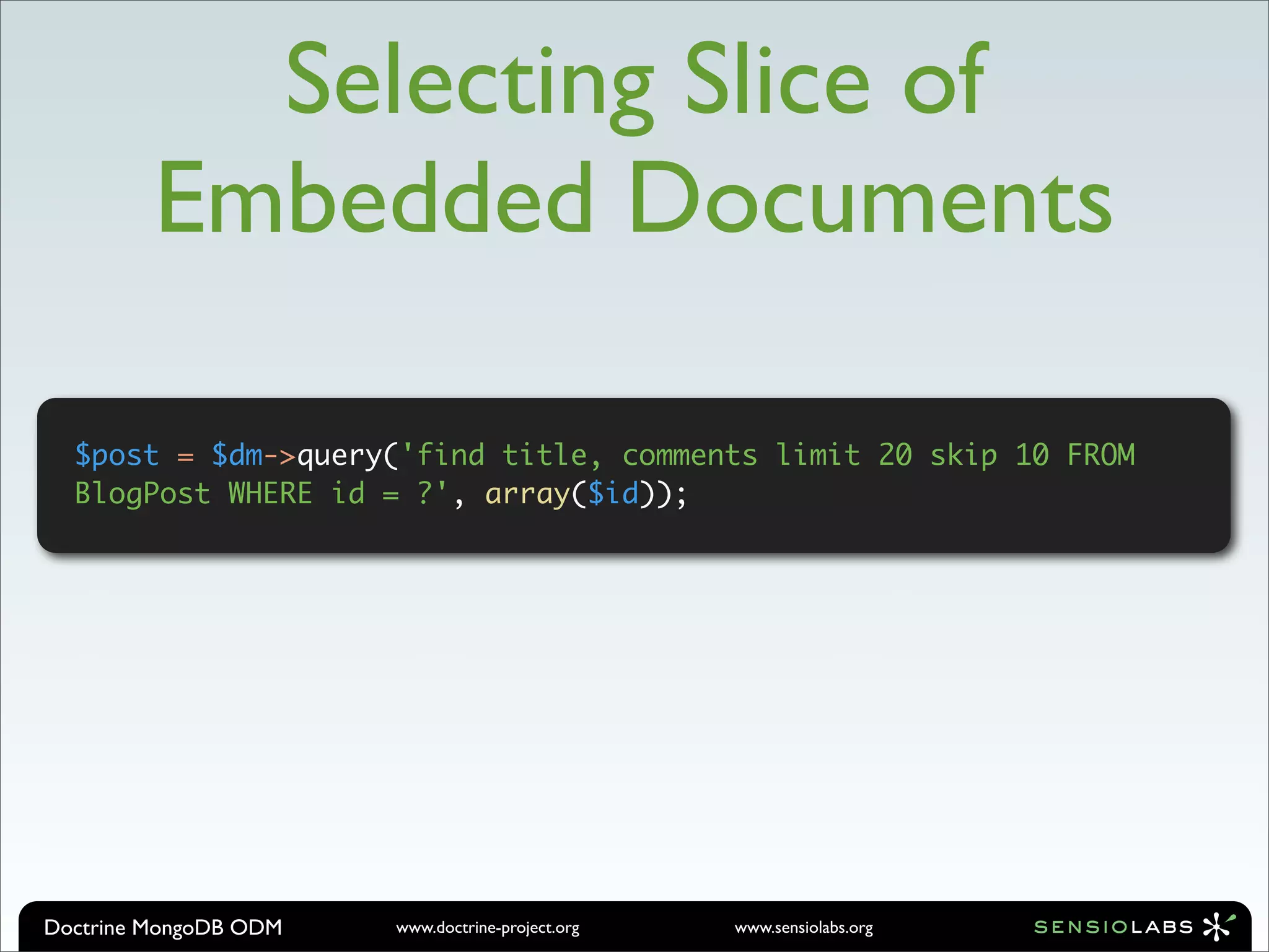 Selecting Slice of
         Embedded Documents

  $post = $dm->query('find title, comments limit 20 skip 10 FROM
  BlogPost WHERE id = ?', array($id));




Doctrine MongoDB ODM   www.doctrine-project.org   www.sensiolabs.org
 