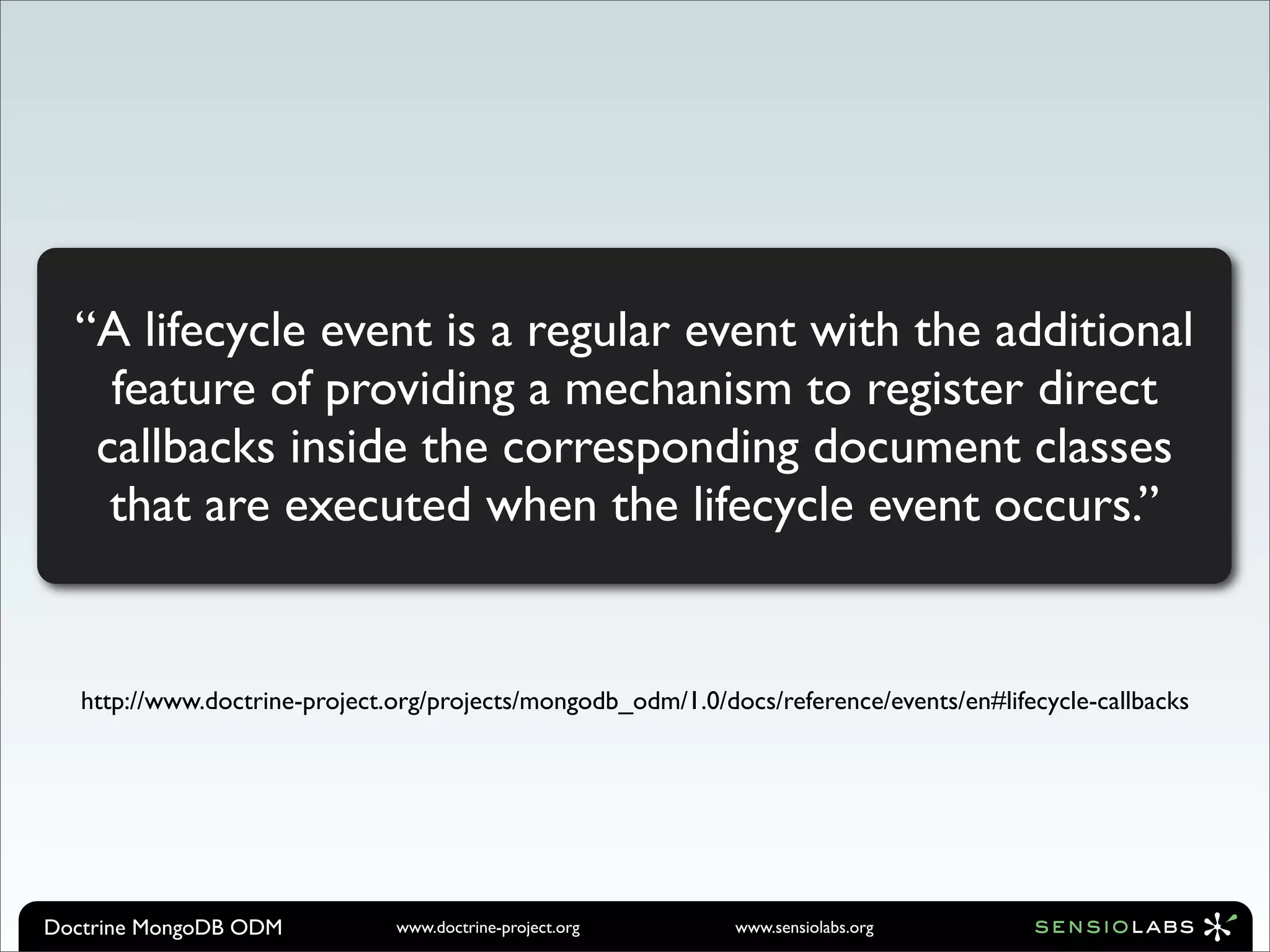 “A lifecycle event is a regular event with the additional
    feature of providing a mechanism to register direct
   callbacks inside the corresponding document classes
    that are executed when the lifecycle event occurs.”


   http://www.doctrine-project.org/projects/mongodb_odm/1.0/docs/reference/events/en#lifecycle-callbacks




Doctrine MongoDB ODM           www.doctrine-project.org       www.sensiolabs.org
 