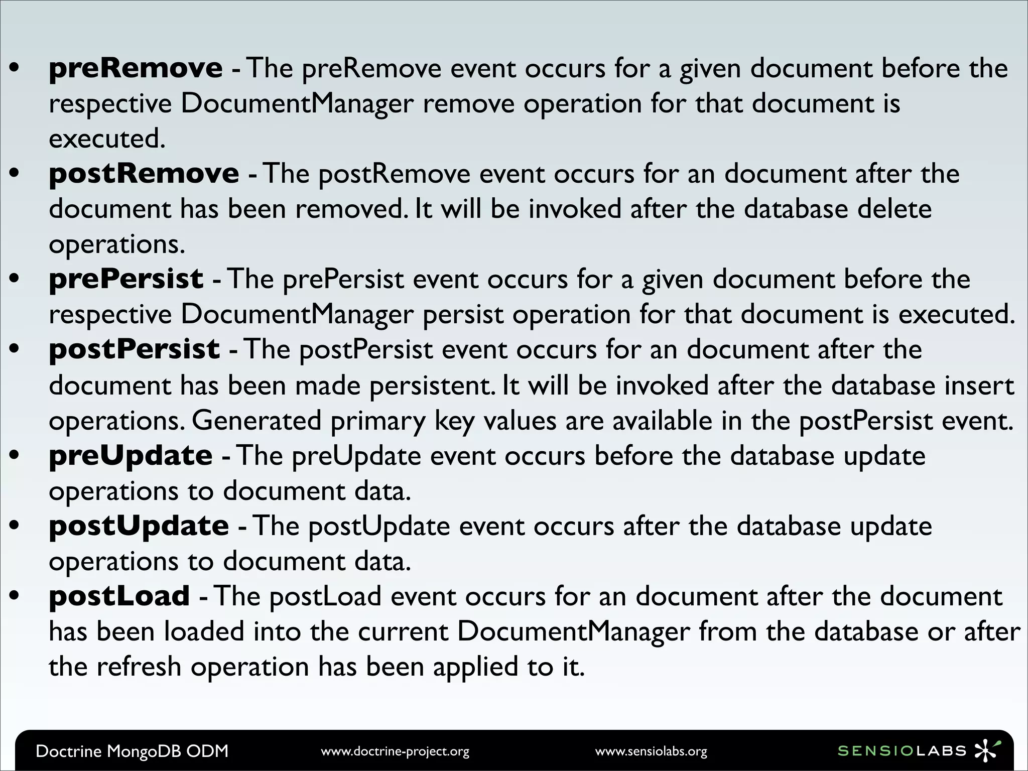 •    preRemove - The preRemove event occurs for a given document before the
     respective DocumentManager remove operation for that document is
     executed.
•    postRemove - The postRemove event occurs for an document after the
     document has been removed. It will be invoked after the database delete
     operations.
•    prePersist - The prePersist event occurs for a given document before the
     respective DocumentManager persist operation for that document is executed.
•    postPersist - The postPersist event occurs for an document after the
     document has been made persistent. It will be invoked after the database insert
     operations. Generated primary key values are available in the postPersist event.
•    preUpdate - The preUpdate event occurs before the database update
     operations to document data.
•    postUpdate - The postUpdate event occurs after the database update
     operations to document data.
•    postLoad - The postLoad event occurs for an document after the document
     has been loaded into the current DocumentManager from the database or after
     the refresh operation has been applied to it.

    Doctrine MongoDB ODM   www.doctrine-project.org   www.sensiolabs.org
 