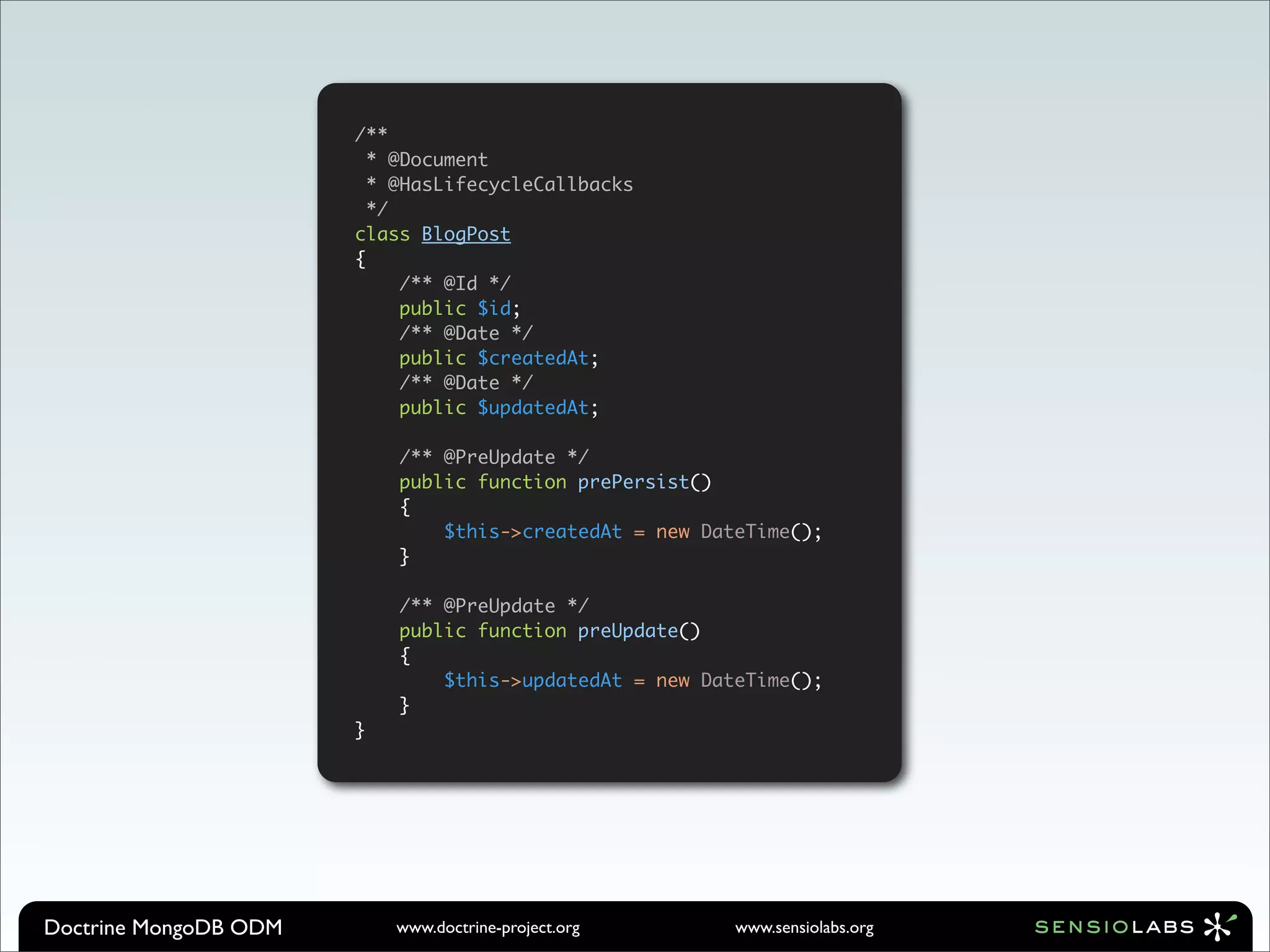 /**
                         * @Document
                         * @HasLifecycleCallbacks
                         */
                       class BlogPost
                       {
                            /** @Id */
                            public $id;
                            /** @Date */
                            public $createdAt;
                            /** @Date */
                            public $updatedAt;

                           /** @PreUpdate */
                           public function prePersist()
                           {
                               $this->createdAt = new DateTime();
                           }

                           /** @PreUpdate */
                           public function preUpdate()
                           {
                               $this->updatedAt = new DateTime();
                           }
                       }




Doctrine MongoDB ODM       www.doctrine-project.org      www.sensiolabs.org
 
