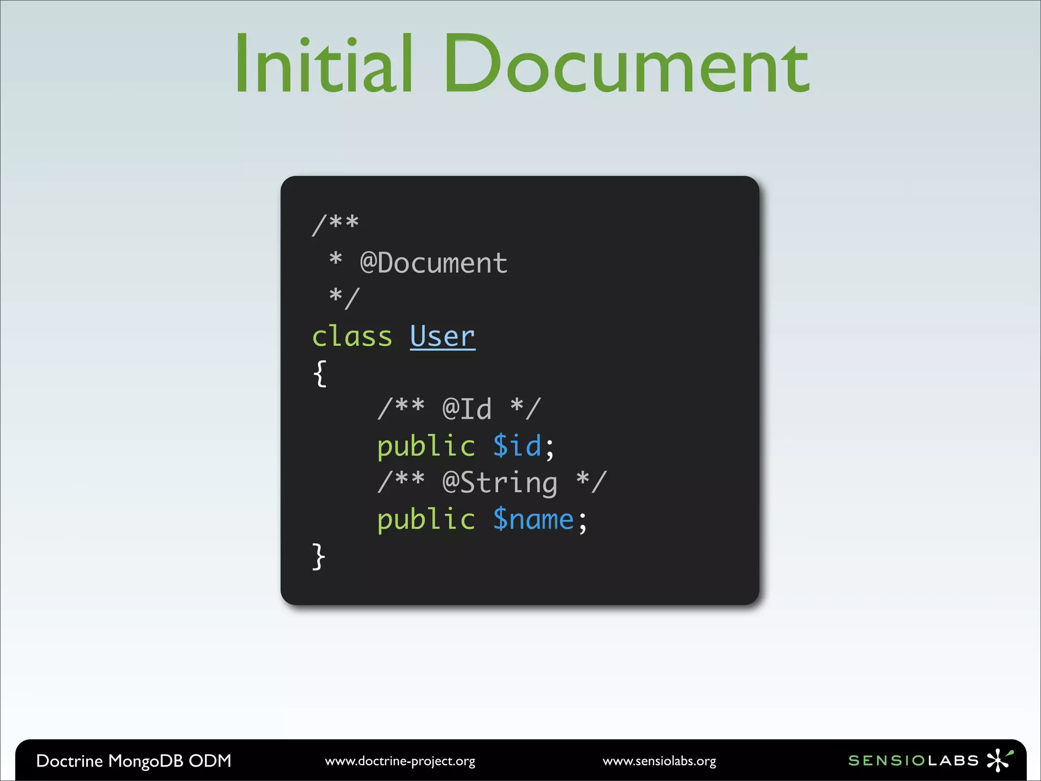 Initial Document
                       /**
                         * @Document
                         */
                       class User
                       {
                            /** @Id */
                            public $id;
                            /** @String */
                            public $name;
                       }




Doctrine MongoDB ODM   www.doctrine-project.org   www.sensiolabs.org
 