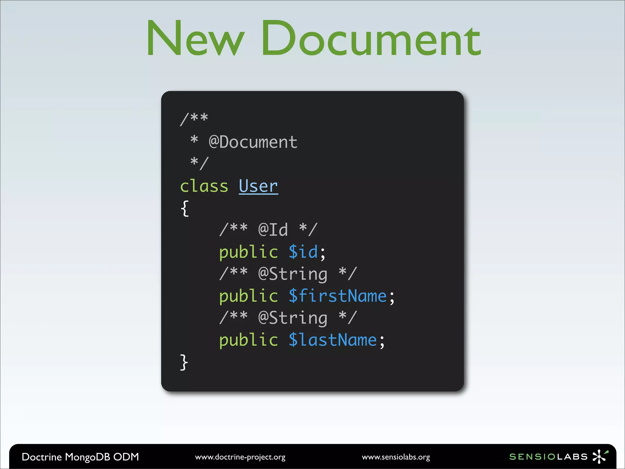 New Document
                        /**
                          * @Document
                          */
                        class User
                        {
                             /** @Id */
                             public $id;
                             /** @String */
                             public $firstName;
                             /** @String */
                             public $lastName;
                        }




Doctrine MongoDB ODM     www.doctrine-project.org   www.sensiolabs.org
 
