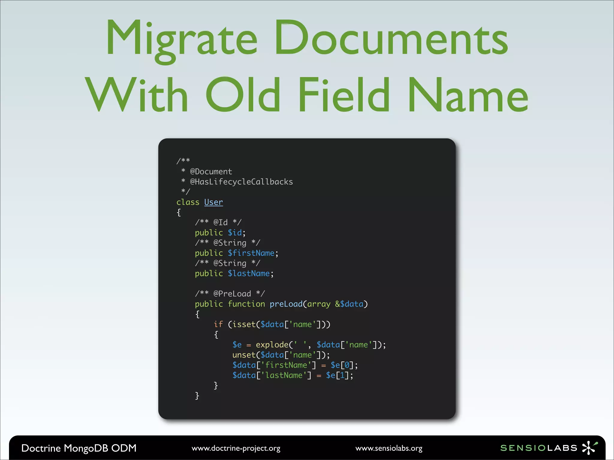 Migrate Documents
          With Old Field Name
                       /**
                         * @Document
                         * @HasLifecycleCallbacks
                         */
                       class User
                       {
                            /** @Id */
                            public $id;
                            /** @String */
                            public $firstName;
                            /** @String */
                            public $lastName;

                           /** @PreLoad */
                           public function preLoad(array &$data)
                           {
                               if (isset($data['name']))
                               {
                                   $e = explode(' ', $data['name']);
                                   unset($data['name']);
                                   $data['firstName'] = $e[0];
                                   $data['lastName'] = $e[1];
                               }
                           }




Doctrine MongoDB ODM      www.doctrine-project.org           www.sensiolabs.org
 