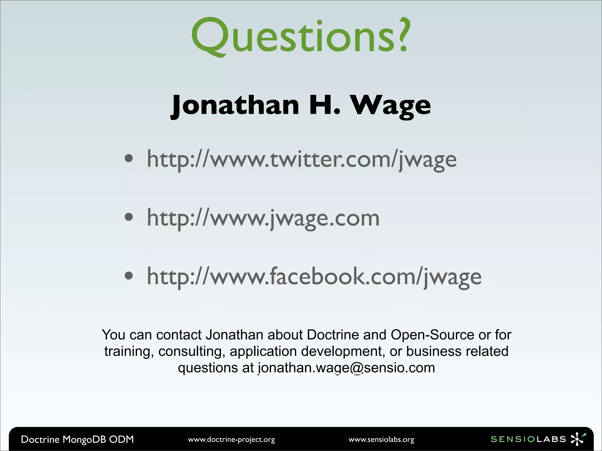 Questions?
                         Jonathan H. Wage
                  •    http://www.twitter.com/jwage

                  •    http://www.jwage.com

                  •    http://www.facebook.com/jwage

              You can contact Jonathan about Doctrine and Open-Source or for
              training, consulting, application development, or business related
                           questions at jonathan.wage@sensio.com




Doctrine MongoDB ODM       www.doctrine-project.org   www.sensiolabs.org
 