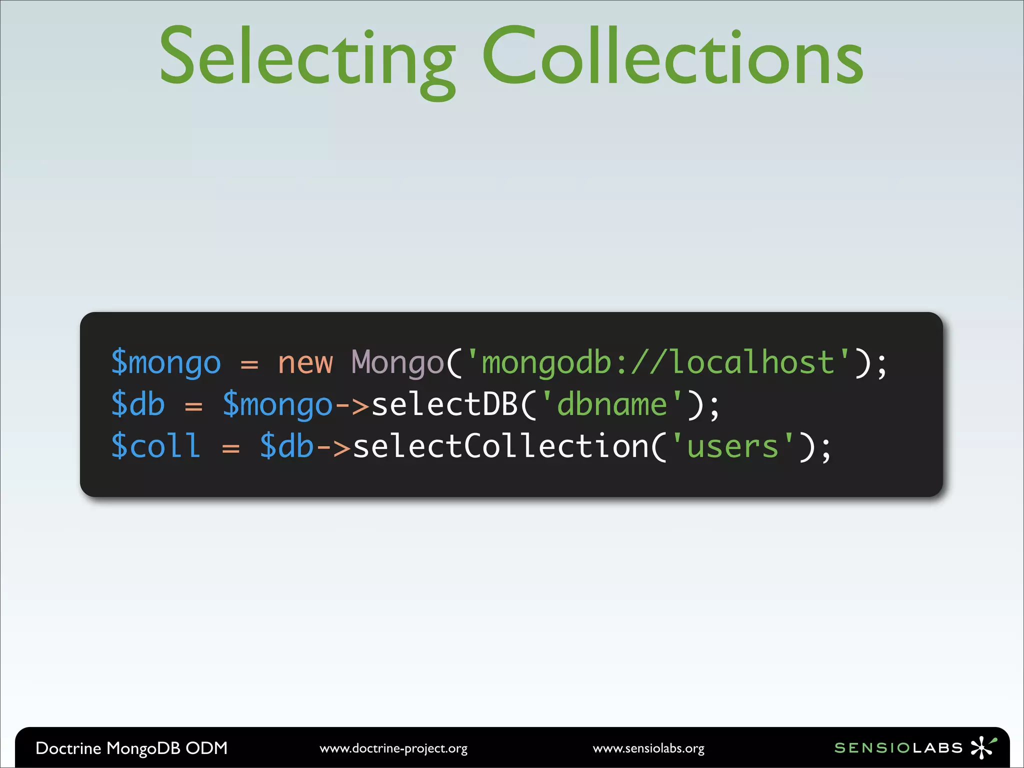 Selecting Collections


       $mongo = new Mongo('mongodb://localhost');
       $db = $mongo->selectDB('dbname');
       $coll = $db->selectCollection('users');




Doctrine MongoDB ODM   www.doctrine-project.org   www.sensiolabs.org
 