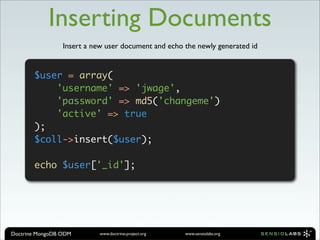 Inserting Documents
                 Insert a new user document and echo the newly generated id


       $user = array(
           'username' => 'jwage',
           'password' => md5('changeme')
           'active' => true
       );
       $coll->insert($user);

       echo $user['_id'];




Doctrine MongoDB ODM        www.doctrine-project.org   www.sensiolabs.org
 