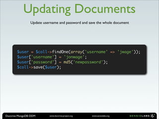 Updating Documents
                Update username and password and save the whole document




       $user = $coll->findOne(array('username' => 'jwage'));
       $user['username'] = 'jonwage';
       $user['password'] = md5('newpassword');
       $coll->save($user);




Doctrine MongoDB ODM      www.doctrine-project.org   www.sensiolabs.org
 