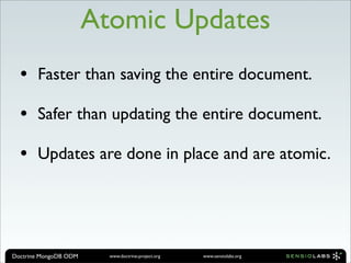 Atomic Updates
  •    Faster than saving the entire document.

  •    Safer than updating the entire document.

  •    Updates are done in place and are atomic.




Doctrine MongoDB ODM     www.doctrine-project.org   www.sensiolabs.org
 