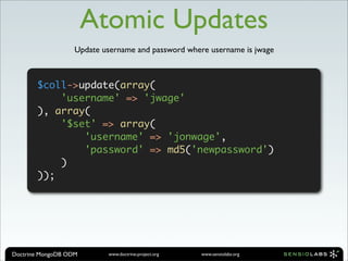 Atomic Updates
                   Update username and password where username is jwage



       $coll->update(array(
           'username' => 'jwage'
       ), array(
           '$set' => array(
               'username' => 'jonwage',
               'password' => md5('newpassword')
           )
       ));




Doctrine MongoDB ODM       www.doctrine-project.org   www.sensiolabs.org
 