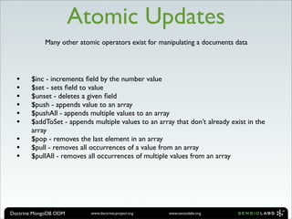 Atomic Updates
            Many other atomic operators exist for manipulating a documents data




  •    $inc - increments ﬁeld by the number value
  •    $set - sets ﬁeld to value
  •    $unset - deletes a given ﬁeld
  •    $push - appends value to an array
  •    $pushAll - appends multiple values to an array
  •    $addToSet - appends multiple values to an array that don’t already exist in the
       array
  •    $pop - removes the last element in an array
  •    $pull - removes all occurrences of a value from an array
  •    $pullAll - removes all occurrences of multiple values from an array




Doctrine MongoDB ODM       www.doctrine-project.org   www.sensiolabs.org
 