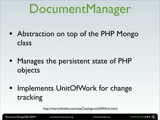 DocumentManager
  •    Abstraction on top of the PHP Mongo
       class

  •    Manages the persistent state of PHP
       objects

  •    Implements UnitOfWork for change
       tracking
                       http://martinfowler.com/eaaCatalog/unitOfWork.html

Doctrine MongoDB ODM       www.doctrine-project.org     www.sensiolabs.org
 