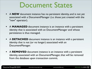 Document States
  •    A NEW document instance has no persistent identity, and is not yet
       associated with a DocumentManager (i.e. those just created with the
       "new" operator).

  •    A MANAGED document instance is an instance with a persistent
       identity that is associated with an DocumentManager and whose
       persistence is thus managed.

  •    A DETACHED document instance is an instance with a persistent
       identity that is not (or no longer) associated with an
       DocumentManager.

  •    A REMOVED document instance is an instance with a persistent
       identity, associated with an DocumentManager, that will be removed
       from the database upon transaction commit.


Doctrine MongoDB ODM    www.doctrine-project.org   www.sensiolabs.org
 