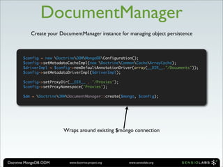 DocumentManager
           Create your DocumentManager instance for managing object persistence



       $config = new DoctrineODMMongoDBConfiguration();
       $config->setMetadataCacheImpl(new DoctrineCommonCacheArrayCache);
       $driverImpl = $config->newDefaultAnnotationDriver(array(__DIR__."/Documents"));
       $config->setMetadataDriverImpl($driverImpl);

       $config->setProxyDir(__DIR__ . '/Proxies');
       $config->setProxyNamespace('Proxies');

       $dm = DoctrineORMDocumentManager::create($mongo, $config);




                         Wraps around existing $mongo connection




Doctrine MongoDB ODM       www.doctrine-project.org   www.sensiolabs.org
 