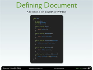 Deﬁning Document
                       A document is just a regular ole’ PHP class

                                class User
                                {
                                    private $id;
                                    private $username;
                                    private $password;

                                    public function getId()
                                    {
                                        return $this->id;
                                    }

                                    public function getUsername()
                                    {
                                        return $this->username;
                                    }

                                    public function setUsername($username)
                                    {
                                        $this->username = $username;
                                    }

                                    public function getPassword()
                                    {
                                        return $this->password;
                                    }

                                    public function setPassword($password)
                                    {
                                        $this->password = md5($password);
                                    }
                                }




Doctrine MongoDB ODM     www.doctrine-project.org                   www.sensiolabs.org
 