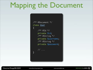 Mapping the Document

                              /** @Document */
                              class User
                              {
                                  /** @Id */
                                  private $id;
                                  /** @String */
                                  private $username;
                                  /** @String */
                                  private $password;

                                      // ...
                              }




Doctrine MongoDB ODM   www.doctrine-project.org   www.sensiolabs.org
 
